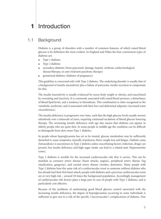 1 Introduction
1.1 Background
Diabetes is a group of disorders with a number of common features, of which raised blood
glucose is by definition the most evident. In England and Wales the four commonest types of
diabetes are:
q Type 1 diabetes
q Type 2 diabetes
q secondary diabetes (from pancreatic damage, hepatic cirrhosis, endocrinological
disease/therapy, or anti-viral/anti-psychotic therapy)
q gestational diabetes (diabetes of pregnancy).
This guideline is concerned only with Type 2 diabetes. The underlying disorder is usually that of
a background of insulin insensitivity plus a failure of pancreatic insulin secretion to compensate
for this.
The insulin insensitivity is usually evidenced by excess body weight or obesity, and exacerbated
by overeating and inactivity. It is commonly associated with raised blood pressure, a disturbance
of blood lipid levels, and a tendency to thrombosis. This combination is often recognised as the
‘metabolic syndrome’, and is associated with fatty liver and abdominal adiposity (increased waist
circumference).
The insulin deficiency is progressive over time, such that the high glucose levels usually worsen
relentlessly over a timescale of years, requiring continued escalation of blood glucose lowering
therapy. The worsening insulin deficiency with age also means that diabetes can appear in
elderly people who are quite thin. In some people in middle age the condition can be difficult
to distinguish from slow onset Type 1 diabetes.
In people whose hyperglycaemia has yet to be treated, glucose metabolism may be sufficiently
disturbed to cause symptoms, typically of polyuria, thirst, weight loss and fatigue. Diabetic coma
(ketoacidosis) is uncommon in Type 2 diabetes unless exacerbating factors (infection, drugs) are
present, but insulin deficiency and high sugar intake can lead to a related state (hyperosmolar
coma).
Type 2 diabetes is notable for the increased cardiovascular risk that it carries. This can be
manifest as coronary artery disease (heart attacks, angina), peripheral artery disease (leg
claudication, gangrene), and carotid artery disease (strokes, dementia). Many people with
Type 2 diabetes have the same risk of a cardiovascular event as someone without diabetes who
has already had their first heart attack; people with diabetes and a previous cardiovascular event
are at very high risk – around 10 times the background population. Accordingly management
of cardiovascular risk factors plays a large part in care of people with Type 2 diabetes, and is
particularly cost effective.
Because of the problems of maintaining good blood glucose control associated with the
increasing insulin deficiency, the degree of hyperglycaemia occurring in some individuals is
sufficient to give rise to a risk of the specific (‘microvascular’) complications of diabetes. Due
3
 