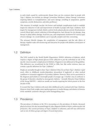 to early death caused by cardiovascular disease these are less common than in people with
Type 1 diabetes, but include eye damage (sometimes blindness), kidney damage (sometimes
requiring dialysis or transplantation), and nerve damage (resulting in amputation, painful
symptoms, erectile dysfunction, and other problems).
This situation of multiple vascular risk factors and multiple complications leads to multiple
targets for reduction of risk and improvement of health in people with Type 2 diabetes. Such
targets for management include obesity, activity levels, plasma glucose control, blood pressure
control, blood lipid control, reduction of thrombogenicity, laser therapy for eye damage, drug
therapy to delay kidney damage, local foot care, and symptomatic treatments for various types
of nerve damage. As a result diabetes care is typically complex and time consuming.
The necessary lifestyle changes, the complexities of management, and the side effects of
therapy, together make self-monitoring and education for people with diabetes central parts of
management.
1.2 Definition
The GDG worked to the World Health Organization (WHO) definition of diabetes, which
requires a degree of high plasma glucose levels sufficient to put the individual at risk of the
specific (microvascular) complications of diabetes. Diagnosis is not addressed in this guideline.
This definition was reconfirmed by the WHO in 2006, but, like earlier versions, does not
contain a specific definition for Type 2 diabetes.2
People are normally thought to have Type 2 diabetes if they do not have Type 1 diabetes (rapid
onset, often in childhood, insulin-dependent, ketoacidosis if neglected) or other medical
conditions or treatment suggestive of secondary diabetes. However, there can be uncertainty in
the diagnosis particularly in overweight people of younger age. A further area of confusion is
the group of disorders classified as monogenetic diabetes – formally Maturity Onset Diabetes
of the Young (MODY) – which are usually not insulin requiring but which present in the first
decades of life.
It is noted that Type 1 diabetes with onset after childhood can be confused with Type 2 diabetes.
However, lower body weight, more rapid progression to insulin therapy, and absence of features
of the metabolic syndrome often give useful distinguishing clues.
1.3 Prevalence
The prevalence of diabetes in the UK is increasing as is the prevalence of obesity, decreased
physical activity, but also increased longevity after diagnosis thanks to better cardiovascular risk
protection. The current prevalence of Type 2 diabetes is unknown, and will vary with factors
such as mix of ethnic groups and degree of social deprivation.
4
Type 2 diabetes
 