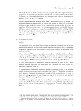 This study also showed that the incidence of CHF was significantly higher in patients receiving
pioglitazone as compared to placebo-treated individuals (13.5 vs 9.6%, p=0.003). The incidence
of serious CHF (requiring hospitalisation) was also significantly higher in the pioglitazone
group (7.5% vs 5.2%, p=0.022). Level 1+
Another subgroup analysis* of the PROactive study152 was also identified by the re-runs. This
analysis evaluated outcomes stratified for patients who entered the study with (N=984) and
without previous stroke (N=4,254). In the patients with previous stroke, there were no
significant differences in the primary or main secondary endpoints as defined in the main
PROactive analysis, but there was a trend of benefit (HR 0.78, 95% CI 0.60 to 1.02, p=0.0670)
for the primary endpoint. In patients with no previous stroke, there were no significant
differences between pioglitazone and placebo for any of the endpoints defined in the main
PROactive analysis. Level 1+
s Surrogate outcomes
HbA1c
The systematic review concluded that active glucose-lowering compounds like metformin,
glibenclamide, gliclazide or glimepiride resulted in similar reductions of HbA1c compared to
pioglitazone treatment. (Due to heterogeneity this outcome could not be subjected to meta-
analysis.) Level 1++
A head-to-head RCT151 comparing pioglitazone monotherapy with glimepiride monotherapy
reported no significant difference in the HbA1c values between the two treatment groups until
week 48. By the end of the study (week 72) there was an absolute difference between the two
treatment groups of 0.32% favouring pioglitazone-treated patients (p=0.002). Level 1+
A 2-year follow-up study148 reported no significant differences in terms of HbA1c when
patients receiving metformin and pioglitazone were compared with those treated with
metformin + gliclazide. Level 1+
A study comparing the addition of different doses of pioglitazone (30 and 45 mg) to stable
insulin therapy in patients with poorly controlled Type 2 diabetes146 found that mean HbA1c
levels decreased significantly from baseline to week 24 in both groups: 1.2 from 9.9% and 1.5
from 9.7% in the pioglitazone 30- and 45-mg groups respectively (p<0.0001 for each relative to
baseline; p=0.011, 30 vs 45 mg). Level 1+
One RCT comparing the currently licensed combination of pioglitazone and insulin with
insulin plus placebo145 found that after 6 months there was a significantly higher decrease in
HbA1c levels in patients treated with insulin and pioglitazone (difference –0.55; p<0.002).**
Level 1+
109
10 Oral glucose control therapies (2)
* The main limitation of this analysis is that it includes both pre-specified and post-hoc endpoints It is an
analysis of a subgroup of a larger study, and randomisation was not stratified by history of MI.
** At baseline the mean HbA1c value for the PIO+INS group was 8.85%. This improved to 8.11% at endpoint
(p<0.002). In the PLB+INS group, the mean HbA1c value at baseline (8.79%) was unchanged at endpoint
(8.66%).
 