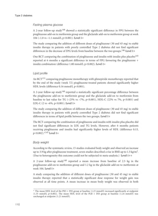 Fasting plasma glucose
A 2-year follow-up study148 showed a statistically significant difference in FPG between the
pioglitazone add-on to metformin group and the gliclazide add-on to metformin group at week
104 (–1.8 vs –1.1 mmol/l, p<0.001). Level 1+
The study comparing the addition of different doses of pioglitazone (30 and 45 mg) to stable
insulin therapy in patients with poorly controlled Type 2 diabetes did not find significant
differences in the decrease of FPG levels from baseline between the two groups.146 Level 1+
One RCT comparing the combination of pioglitazone and insulin with insulin plus placebo145
reported at 6 months a significant difference in terms of FPG favouring the pioglitazone +
insulin combination (difference 1.80 mmol/l, p<0.002). Level 1+
Lipid profile
An RCT151 comparing pioglitazone monotherapy with glimepiride monotherapy reported that
by the end of the study (week 72) pioglitazone-treated patients showed significantly higher
HDL levels (difference 0.16 mmol/l, p<0.001).
A 2-year follow-up study148 reported a statistically significant percentage difference between
the pioglitazone add-on to metformin group and the gliclazide add-on to metformin from
baseline to last value for TG (–23% vs –7%, p<0.001), HDL-C (22% vs 7%, p<0.001) and
LDL-C (2 vs –6%, p<0.001). Level 1+
The study comparing the addition of different doses of pioglitazone (30 and 45 mg) to stable
insulin therapy in patients with poorly controlled Type 2 diabetes did not find significant
differences in terms of lipid profile between the two groups. Level 1+
The RCT comparing the combination of pioglitazone and insulin with insulin plus placebo did
not find significant differences in LDL and TG levels. However, after 6 months patients
receiving pioglitazone and insulin had significantly higher levels of HDL (difference 0.13,
p<0.002).*145 Level 1+
Body weight
According to the systematic review, 15 studies evaluated body weight and observed an increase
up to 3.9 kg after pioglitazone treatment, seven studies described a rise in BMI up to 1.5 kg/m2.
(Due to heterogeneity this outcome could not be subjected to meta-analysis.) Level 1++
A 2-year follow-up study148 reported a mean increase from baseline of 2.5 kg in the
pioglitazone add-on to metformin group and 1.2 kg in the gliclazide add-on to metformin at
week 104. Level 1+
A study comparing the addition of different doses of pioglitazone (30 and 45 mg) to stable
insulin therapy reported that a statistically significant dose response for weight gain was
observed at all time points. A mean increase in mean body weight was observed in both
110
Type 2 diabetes
* The mean HDL level of the PIO + INS group at baseline (1.23 mmol/l) increased significantly at endpoint
(1.35 mmol/l, p<0.002). The mean HDL level of the PLB + INS group at baseline (1.24 mmol/l) was
unchanged at endpoint (1.21 mmol/l).
 