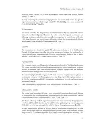 treatment groups: 2.94 and 3.38 kg in the 30- and 45-mg groups respectively, (p<0.001 for both
groups).146 Level 1+
A study comparing the combination of pioglitazone and insulin with insulin plus placebo
reported a mean increase in body weight with PIO + INS of 4.05 kg, and a mean increase with
PLB + INS of 0.20 kg.145 Level 1+
Adverse events
The review concluded that the percentage of overall and serious AEs was comparable between
intervention and control groups. The review also noted a somewhat higher discontinuation rate
following pioglitazone administration especially in comparison to monotherapy with other
OAD drugs. However, true numbers were difficult to evaluate due to study protocols defining
withdrawals because of lack of efficacy as a serious AE. Level 1++
Oedema
The systematic review found that specific AE oedema was evaluated in 18 of the 22 studies.
Overall, 11,565 participants provided data on the occurrence of oedema. The total number of
events was 842 in the pioglitazone and 430 in the control groups. Pooling of the 18 studies
revealed a RR of 2.86 (95% CI 2.14 to 3.18, p<0.00001). Level 1++
Hypoglycaemia
The systematic review found data on hypoglycaemic episodes in 11 of the 22 included studies.
The review concluded that compared to active monotherapy control, pioglitazone treatment
resulted in somewhat lower rates of hypoglycaemia. However, if pioglitazone was combined
with insulin more hypoglycaemic incidents happened.
The review highlighted that the biggest trial158 which compared pioglitazone versus placebo in
combination with a variety of other glucose-lowering drugs reported hypoglycaemia rates of
27.9% after pioglitazone and 20.1% after placebo combinations. Severe hypoglycaemic events
were rarely reported.
(Due to heterogeneity hypoglycaemia could not be subjected to meta-analysis.) Level 1++
Other adverse events
The review found six studies reporting a more pronounced (sometimes dose related) decrease
of haemoglobin after pioglitazone intake in comparison to other active compounds or placebo.
Haemoglobin reductions ranged between 0.5 and 0.75 g/dl. Level 1++
The 2-year follow-up study148 reported that there were more symptoms of hypoglycaemia
(11.5% vs 2.2%) and GI disorders (5.1% vs 3.8%) in the gliclazide group but less aggravated
CHF (0.6% vs 1.6%) and oedema (3.5% vs 7.6%) than in the pioglitazone group. Level 1+
A study comparing the addition of different doses of pioglitazone (30 and 45 mg) to stable
insulin therapy reported that in both groups, hypoglycaemia was the most commonly reported
drug-related AE (37 and 43% of patients respectively), followed by lower limb oedema (13 and
111
10 Oral glucose control therapies (2)
 