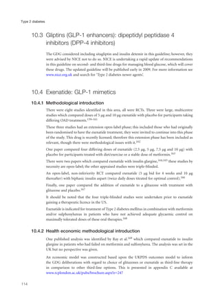 10.3 Gliptins (GLP-1 enhancers): dipeptidyl peptidase 4
inhibitors (DPP-4 inhibitors)
The GDG considered including sitagliptin and insulin detemir in this guideline; however, they
were advised by NICE not to do so. NICE is undertaking a rapid update of recommendations
in this guideline on second- and third-line drugs for managing blood glucose, which will cover
these drugs. The updated guideline will be published early in 2009. For more information see
www.nice.org.uk and search for ‘Type 2 diabetes newer agents’.
10.4 Exenatide: GLP-1 mimetics
10.4.1 Methodological introduction
There were eight studies identified in this area, all were RCTs. Three were large, multicentre
studies which compared doses of 5 µg and 10 µg exenatide with placebo for participants taking
differing OAD treatments.159–161
These three studies had an extension open-label phase; this included those who had originally
been randomised to have the exenatide treatment, they were invited to continue into this phase
of the study. This drug is recently licensed; therefore this extension phase has been included as
relevant, though there were methodological issues with it.162
One paper compared four differing doses of exenatide (2.5 µg, 5 µg, 7.5 µg and 10 µg) with
placebo for participants treated with diet/exercise or a stable dose of metformin.163
There were two papers which compared exenatide with insulin glargine,164,165 these studies by
necessity are open-label; the other appraised studies were triple-blinded.
An open-label, non-inferiority RCT compared exenatide (5 µg bid for 4 weeks and 10 µg
thereafter) with biphasic insulin aspart (twice daily doses titrated for optimal control).166
Finally, one paper compared the addition of exenatide to a glitazone with treatment with
glitazone and placebo.167
It should be noted that the four triple-blinded studies were undertaken prior to exenatide
gaining a therapeutic licence in the US.
Exenatide is indicated for treatment of Type 2 diabetes mellitus in combination with metformin
and/or sulphonylureas in patients who have not achieved adequate glycaemic control on
maximally tolerated doses of these oral therapies.168
10.4.2 Health economic methodological introduction
One published analysis was identified by Ray et al.169 which compared exenatide to insulin
glargine in patients who had failed on metformin and sulfonylurea. The analysis was set in the
UK but no perspective was given.
An economic model was constructed based upon the UKPDS outcomes model to inform
the GDG deliberations with regard to choice of glitazones or exenatide as third-line therapy
in comparison to other third-line options. This is presented in appendix C available at
www.rcplondon.ac.uk/pubs/brochure.aspx?e=247
114
Type 2 diabetes
 