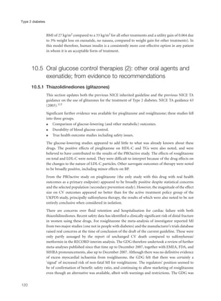 BMI of 27 kg/m2 compared to a 33 kg/m2 for all other treatments and a utility gain of 0.064 due
to 3% weight loss on exenatide, no nausea, compared to weight gain for other treatments). In
this model therefore, human insulin is a consistently more cost-effective option in any patient
in whom it is an acceptable form of treatment.
10.5 Oral glucose control therapies (2): other oral agents and
exenatide; from evidence to recommendations
10.5.1 Thiazolidinediones (glitazones)
This section updates both the previous NICE inherited guideline and the previous NICE TA
guidance on the use of glitazones for the treatment of Type 2 diabetes. NICE TA guidance 63
(2003).113
Significant further evidence was available for pioglitazone and rosiglitazone; these studies fell
into three groups.
q Comparison of glucose-lowering (and other metabolic) outcomes.
q Durability of blood glucose control.
q True health outcome studies including safety issues.
The glucose-lowering studies appeared to add little to what was already known about these
drugs. The positive effects of pioglitazone on HDL-C and TGs were also noted, and were
believed to have contributed to the results of the PROactive study. The effects of rosiglitazone
on total and LDL-C were noted. They were difficult to interpret because of the drug effects on
the changes to the nature of LDL-C particles. Other surrogate outcomes of therapy were noted
to be broadly positive, including minor effects on BP.
From the PROactive study on pioglitazone (the only study with this drug with real health
outcomes as a primary endpoint) appeared to be broadly positive despite statistical concerns
and the selected population (secondary prevention study). However, the magnitude of the effect
size on CV outcomes appeared no better than for the active treatment policy group of the
UKPDS study, principally sulfonylurea therapy, the results of which were also noted to be not
entirely conclusive when considered in isolation.
There are concerns over fluid retention and hospitalisation for cardiac failure with both
thiazolidinediones. Recent safety data has identified a clinically significant risk of distal fracture
in women using these drugs. For rosiglitazone the meta-analysis of investigator reported MI
from two major studies (one not in people with diabetes) and the manufacturer’s trials database
raised real concerns at the time of conclusion of the draft of the current guideline. These were
only partly assuaged by the report of unchanged CV death compared to sulfonylureas/
metformin in the RECORD interim analysis. The GDG therefore undertook a review of further
meta-analyses published since that time up to December 2007, together with EMEA, FDA, and
MHRA pronouncements, also up to December 2007. Although there was no definitive evidence
of excess myocardial ischaemia from rosiglitazone, the GDG felt that there was certainly a
‘signal’ of increased risk of non-fatal MI for rosiglitazone. The regulators’ position seemed to
be of confirmation of benefit: safety ratio, and continuing to allow marketing of rosiglitazone
even though an alternative was available, albeit with warnings and restrictions. The GDG was
120
Type 2 diabetes
 