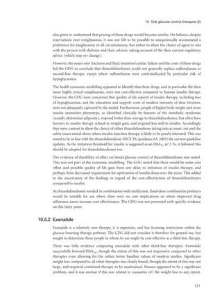 also given to understand that pricing of these drugs would become similar. On balance, despite
reservations over rosiglitazone, it was not felt to be possible to unequivocally recommend a
preference for pioglitazone in all circumstances, but rather to allow the choice of agent to rest
with the person with diabetes and their advisor, taking account of the then current regulatory
advice (which may yet change).
However, the issues over fractures and fluid retention/cardiac failure and the costs of these drugs
led the GDG to conclude that thiazolidinediones could not generally replace sulfonylureas as
second-line therapy, except where sulfonylureas were contraindicated by particular risk of
hypoglycaemia.
The health economic modelling appeared to identify that these drugs, and in particular the then
more highly priced rosiglitazone, were not cost-effective compared to human insulin therapy.
However, the GDG were concerned that quality of life aspects of insulin therapy, including fear
of hypoglycaemia, and the education and support costs of modern intensity of dose titration,
were not adequately captured by the model. Furthermore, people of higher body weight and more
insulin insensitive phenotype, as identified clinically by features of the metabolic syndrome
(usually abdominal adiposity), respond better than average to thiazolidinediones, but often have
barriers to insulin therapy related to weight gain, and respond less well to insulin. Accordingly
they were content to allow the choice of either thiazolidinedione taking into account cost and the
safety issues raised above where insulin injection therapy is likely to be poorly tolerated. This was
noted to be in line with the thiazolidinedione NICE TA (guidance 63, 2003) the current guideline
updates. As the initiation threshold for insulin is suggested as an HbA1c ≥7.5 %, it followed this
should be adopted for thiazolidinediones too.
The evidence of durability of effect on blood glucose control of thiazolidinediones was noted.
This was not part of the economic modelling. The GDG noted that there would be some cost
offset and possible quality of life gain from any delay to initiation of insulin therapy, and
perhaps from decreased requirement for uptitration of insulin doses over the years. This added
to the uncertainty of the findings in regard of the cost-effectiveness of thiazolidinediones
compared to insulin.
As thiazolidinediones worked in combination with metformin, fixed-dose combination products
would be suitable for use where there were no cost implications or where improved drug
adherence issues increase cost effectiveness. The GDG was not presented with specific evidence
on this latter point.
10.5.2 Exenatide
Exenatide is a relatively new therapy, it is expensive, and has licensing restrictions within the
glucose-lowering therapy pathway. The GDG did not consider it therefore for general use, but
sought to determine those people in whom its use might be cost-effective as a third-line therapy.
There was little evidence comparing exenatide with other third-line therapies. Exenatide
successfully lowered HbA1c, though the extent of this was not impressive compared to other
therapies even allowing for the rather better baseline values of modern studies. Significant
weight loss compared to all other therapies was clearly found, though the extent of this was not
large, and required continued therapy to be maintained. Nausea appeared to be a significant
problem, and it was unclear if this was related to (causative of) the weight loss to any extent.
121
10 Oral glucose control therapies (2)
 
