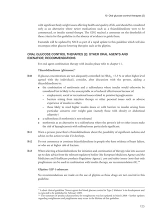 with significant body weight issues affecting health and quality of life, and should be considered
only as an alternative where newer medications such as a thiazolidinedione were to be
commenced, or insulin started therapy. The GDG reached a consensus on the thresholds of
these criteria for this guideline in the absence of evidence to guide them.
Exenatide will be updated by NICE as part of a rapid update to this guideline which will also
encompass other glucose-lowering therapies such as the gliptins.
ORAL GLUCOSE CONTROL THERAPIES (2): OTHER ORAL AGENTS AND
EXENATIDE; RECOMMENDATIONS
For oral agent combination therapy with insulin please refer to chapter 11.
Thiazolidinediones (glitazones)*
R40 If glucose concentrations are not adequately controlled (to HbA1c <7.5 % or other higher level
agreed with the individual), consider, after discussion with the person, adding a
thiazolidinedione to:
q the combination of metformin and a sulfonylurea where insulin would otherwise be
considered but is likely to be unacceptable or of reduced effectiveness because of:
– employment, social or recreational issues related to putative hypoglycaemia
– barriers arising from injection therapy or other personal issues such as adverse
experience of insulin in others
– those likely to need higher insulin doses or with barriers to insulin arising from
particular concerns over weight gain (namely those with obesity or abdominal
adiposity)
q a sulfonylurea if metformin is not tolerated
q metformin as an alternative to a sulfonylurea where the person’s job or other issues make
the risk of hypoglycaemia with sulfonylureas particularly significant.
R41 Warn a person prescribed a thiazolidinedione about the possibility of significant oedema and
advise on the action to take if it develops.
R42 Do not commence or continue thiazolidinedione in people who have evidence of heart failure,
or who are at higher risk of fracture.
R43 When selecting a thiazolidinedione for initiation and continuation of therapy, take into account
up-to-date advice from the relevant regulatory bodies (the European Medicines Agency and the
Medicines and Healthcare products Regulatory Agency), cost and safety issues (note that only
pioglitazone can be used in combination with insulin therapy, see recommendation 49).**
Gliptins: GLP-1 enhancers
No recommendations are made on the use of gliptins as these drugs are not covered in this
guideline.
123
10 Oral glucose control therapies (2)
* A short clinical guideline ‘Newer agents for blood glucose control in Type 2 diabetes’ is in development and
is expected to be published in February 2009.
** The summary of product characteristic for rosiglitazone was last updated in March 2008 – further updates
regarding rosiglitazone and pioglitazone may occur in the lifetime of this guideline.
 
