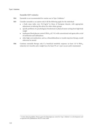 Exenatide: GLP-1 mimetics
R44 Exenatide is not recommended for routine use in Type 2 diabetes.*
R45 Consider exenatide as an option only if all the following apply for the individual:
q a body mass index over 35.0 kg/m2 in those of European descent, with appropriate
adjustment in tailoring this advice for other ethnic groups
q specific problems of a psychological, biochemical or physical nature arising from high body
weight
q inadequate blood glucose control (HbA1c ≥7.5 %) with conventional oral agents after a trial
of metformin and sulfonylurea
q other high-cost medication, such as a thiazolidinedione or insulin injection therapy, would
otherwise be started.
R46 Continue exenatide therapy only if a beneficial metabolic response (at least 1.0 % HbA1c
reduction in 6 months and a weight loss of at least 5% at 1 year) occurs and is maintained.
124
Type 2 diabetes
* A short clinical guideline ‘Newer agents for blood glucose control in Type 2 diabetes’ is in development and
is expected to be published by NICE in early 2009.
 