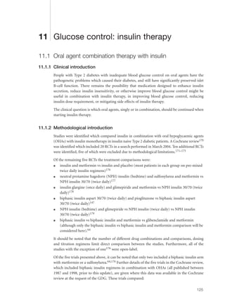 11 Glucose control: insulin therapy
11.1 Oral agent combination therapy with insulin
11.1.1 Clinical introduction
People with Type 2 diabetes with inadequate blood glucose control on oral agents have the
pathogenetic problems which caused their diabetes, and still have significantly preserved islet
B-cell function. There remains the possibility that medication designed to enhance insulin
secretion, reduce insulin insensitivity, or otherwise improve blood glucose control might be
useful in combination with insulin therapy, in improving blood glucose control, reducing
insulin dose requirement, or mitigating side effects of insulin therapy.
The clinical question is which oral agents, singly or in combination, should be continued when
starting insulin therapy.
11.1.2 Methodological introduction
Studies were identified which compared insulin in combination with oral hypoglycaemic agents
(OHAs) with insulin monotherapy in insulin naive Type 2 diabetic patients. A Cochrane review170
was identified which included 20 RCTs in a search performed in March 2004. Ten additional RCTs
were identified, five of which were excluded due to methodological limitations.171–175
Of the remaining five RCTs the treatment comparisons were:
q insulin and metformin vs insulin and placebo (most patients in each group on pre-mixed
twice daily insulin regimens)176
q neutral protamine hagedorn (NPH) insulin (bedtime) and sulfonylurea and metformin vs
NPH insulin 30/70 (twice daily)177
q insulin glargine (once daily) and glimepiride and metformin vs NPH insulin 30/70 (twice
daily)178
q biphasic insulin aspart 30/70 (twice daily) and pioglitazone vs biphasic insulin aspart
30/70 (twice daily)147
q NPH insulin (bedtime) and glimepiride vs NPH insulin (twice daily) vs NPH insulin
30/70 (twice daily)179
q biphasic insulin vs biphasic insulin and metformin vs glibenclamide and metformin
(although only the biphasic insulin vs biphasic insulin and metformin comparison will be
considered here).64
It should be noted that the number of different drug combinations and comparisons, dosing
and titration regimens limit direct comparison between the studies. Furthermore, all of the
studies with the exception of one176 were open-label.
Of the five trials presented above, it can be noted that only two included a biphasic insulin arm
with metformin or a sulfonylurea.64,176 Further details of the five trials in the Cochrane review,
which included biphasic insulin regimens in combination with OHAs (all published between
1987 and 1998, prior to this update), are given where this data was available in the Cochrane
review at the request of the GDG. These trials compared:
125
 