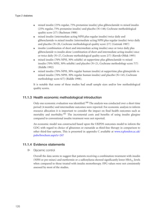 q mixed insulin (25% regular, 75% protamine insulin) plus glibenclamide vs mixed insulin
(25% regular, 75% protamine insulin) and placebo (N=140, Cochrane methodological
quality score 2/7) (Bachman 1988)
q mixed insulin (intermediate acting NPH plus regular insulin) twice daily and
glibenclamide vs mixed insulin (intermediate acting NPH plus regular insulin) twice daily
and placebo (N=20, Cochrane methodological quality score 2/7) (Gutniak 1987)
q insulin (combination of short and intermediate acting insulin) once or twice daily plus
glibenclamide vs insulin alone (combination of short and intermediate acting insulin) once
or twice daily (N=27, Cochrane methodological quality score 2/7) (Ravnik-Oblak 1995)
q mixed insulin (70% NPH, 30% soluble) at suppertime plus glibenclamide vs mixed
insulin (70% NPH, 30% soluble) and placebo (N=21, Cochrane methodology score 7/7)
(Riddle 1992)
q mixed insulin (70% NPH, 30% regular human insulin) at suppertime plus glimepiride vs
mixed insulin (70% NPH, 30% regular human insulin) and placebo (N=145, Cochrane
methodology score 6/7) (Riddle 1998).
It is notable that some of these studies had small sample sizes and/or low methodological
quality scores.
11.1.3 Health economic methodological introduction
Only one economic evaluation was identified.180 The analysis was conducted over a short time
period (4 months) and intermediate outcomes were reported. For economic analysis to inform
resource allocation it is important to consider the impact on final health outcomes such as
mortality and morbidity.181 The incremental costs and benefits of using insulin glargine
compared to conventional insulin treatment were not reported.
An economic model was constructed based upon the UKPDS outcomes model to inform the
GDG with regard to choice of glitazones or exenatide as third-line therapy in comparison to
other third-line options. This is presented in appendix C available at www.rcplondon.ac.uk/
pubs/brochure.aspx?e=247
11.1.4 Evidence statements
s Glycemic control
Overall the data seems to suggest that patients receiving a combination treatment with insulin
(NPH or pre-mixes) and metformin or a sulfonylurea showed significantly lower HbA1c levels
when compared to those treated with insulin monotherapy. FPG values were not consistently
assessed by most of the studies.
126
Type 2 diabetes
 