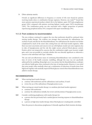 s Other adverse events
Overall, no significant differences in frequency or severity of AEs were found for patients
receiving insulin alone or combination therapy regimens. However, one study147 found that
more patients experienced product-related AEs in the biphasic aspart 30/70 plus pioglitazone
group (28%) compared with patients receiving biphasic insulin aspart 30/70 monotherapy
(20%). The combination group was also associated with a higher proportion of patients
experiencing peripheral edema (6%) compared with aspart monotherapy (0%).
11.1.5 From evidence to recommendation
The new evidence continued to support the view that metformin should be continued when
starting insulin therapy. The evidence was stronger than previously for sulfonylureas, for
acarbose if used, and also for the thiazolidinediones. For sulfonylureas the situation was further
complicated by much of the newer data coming from use with basal insulin regimens, while
there was more uncertainty and concern over use with biphasic insulin (pre-mix) regimens due
to risks of hypoglycaemia and the risk this might worsen achieved blood glucose control.
Positive advice was tempered by concerns that the combination might cause excessive weight
gain, and it was not possible to conclude whether this was clinically significant or otherwise a
concern to the individual with Type 2 diabetes.
The cost and cost-effectiveness issues of continuing thiazolidinediones were considered at the
time of review of the health economic modelling, although this issue was not specifically
addressed by the modelling. Being high cost, it was unclear that the thiazolidinediones could give
cost-effective health gains when continued at the time of starting insulin. However, it was noted
that some people (often markedly obese) get a combination of reductions of insulin doses from
high levels together with markedly improved blood glucose control when thiazolidinediones were
added to insulin therapy.
RECOMMENDATIONS
R47 When starting basal insulin therapy:
q continue with metformin and the sulfonylurea (and acarbose, if used)
q review the use of the sulfonylurea if hypoglycaemia occurs.
R48 When starting pre-mixed insulin therapy (or mealtime plus basal insulin regimens):
q continue with metformin
q continue the sulfonylurea initially, but review and discontinue if hypoglycaemia occurs.
R49 Consider combining pioglitazone with insulin therapy for:
q a person who has previously had a marked glucose lowering response to thiazolidinedione
therapy
q a person on high-dose insulin therapy whose blood glucose is inadequately controlled.
Warn the person to discontinue pioglitazone if clinically significant fluid retention develops.
129
11 Glucose control: insulin therapy
 