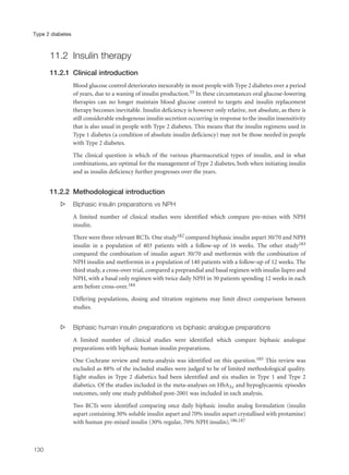11.2 Insulin therapy
11.2.1 Clinical introduction
Blood glucose control deteriorates inexorably in most people with Type 2 diabetes over a period
of years, due to a waning of insulin production.55 In these circumstances oral glucose-lowering
therapies can no longer maintain blood glucose control to targets and insulin replacement
therapy becomes inevitable. Insulin deficiency is however only relative, not absolute, as there is
still considerable endogenous insulin secretion occurring in response to the insulin insensitivity
that is also usual in people with Type 2 diabetes. This means that the insulin regimens used in
Type 1 diabetes (a condition of absolute insulin deficiency) may not be those needed in people
with Type 2 diabetes.
The clinical question is which of the various pharmaceutical types of insulin, and in what
combinations, are optimal for the management of Type 2 diabetes, both when initiating insulin
and as insulin deficiency further progresses over the years.
11.2.2 Methodological introduction
s Biphasic insulin preparations vs NPH
A limited number of clinical studies were identified which compare pre-mixes with NPH
insulin.
There were three relevant RCTs. One study182 compared biphasic insulin aspart 30/70 and NPH
insulin in a population of 403 patients with a follow-up of 16 weeks. The other study183
compared the combination of insulin aspart 30/70 and metformin with the combination of
NPH insulin and metformin in a population of 140 patients with a follow-up of 12 weeks. The
third study, a cross-over trial, compared a preprandial and basal regimen with insulin lispro and
NPH, with a basal only regimen with twice daily NPH in 30 patients spending 12 weeks in each
arm before cross-over.184
Differing populations, dosing and titration regimens may limit direct comparison between
studies.
s Biphasic human insulin preparations vs biphasic analogue preparations
A limited number of clinical studies were identified which compare biphasic analogue
preparations with biphasic human insulin preparations.
One Cochrane review and meta-analysis was identified on this question.185 This review was
excluded as 88% of the included studies were judged to be of limited methodological quality.
Eight studies in Type 2 diabetics had been identified and six studies in Type 1 and Type 2
diabetics. Of the studies included in the meta-analyses on HbA1c and hypoglycaemic episodes
outcomes, only one study published post-2001 was included in each analysis.
Two RCTs were identified comparing once daily biphasic insulin analog formulation (insulin
aspart containing 30% soluble insulin aspart and 70% insulin aspart crystallised with protamine)
with human pre-mixed insulin (30% regular, 70% NPH insulin).186,187
130
Type 2 diabetes
 