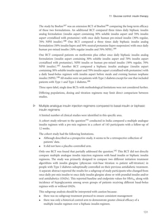 The study by Boehm187 was an extension RCT of Boehm186 comparing the long-term efficacy
of these two formulations. An additional RCT compared three times daily biphasic insulin
analog formulation (insulin aspart containing 30% soluble insulin aspart and 70% insulin
aspart crystallised with protamine) with once daily human pre-mixed insulin (30% regular,
70% NPH insulin).188 One RCT compared a three times daily biphasic insulin analog
formulation (50% insulin lispro and 50% neutral protamine lispro suspension) with once daily
human pre-mixed insulin (30% regular insulin and 70% NPH).189
One RCT compared patients on metformin plus either once daily biphasic insulin analog
formulation (insulin aspart containing 30% soluble insulin aspart and 70% insulin aspart
crystallised with protamine), NPH insulin or human pre-mixed insulin (30% regular, 70%
NPH insulin).183 Another RCT compared a biphasic insulin analogue (insulin aspart
containing 30% soluble insulin aspart and 70% insulin aspart crystallised with protamine) with
a daily basal-bolus regimen with insulin aspart before meals and evening human isophane
insulin (NPH).190 All studies were on patients with Type 2 diabetes except for one that included
patients with Type 1 and Type 2 diabetes.186
Three open-label, single dose RCTs with methodological limitations were not considered further.
Differing populations, dosing and titration regimens may limit direct comparison between
studies.
s Multiple analogue insulin injection regimens compared to basal insulin or biphasic
insulin regimens
A limited number of clinical studies were identified in this specific area.
A cohort study relevant to the question191 conducted in India compared a multiple analogue
insulin regimen with a pre-mix regimen in a cohort of 145 participants with a follow-up of
12 weeks.
The cohort study had the following limitations.
q Although described as a prospective study, it seems to be a retrospective collection of
patients’ data.
q It did not have a placebo-controlled arm.
Only one RCT was found that partially addressed the question.192 This RCT did not directly
compare multiple analogue insulin injection regimens with basal insulin or biphasic insulin
regimens. The study was primarily designed to compare two different initiation treatment
algorithms with insulin glargine (physician visit-base titration vs patient self-titration) in
people with Type 2 diabetes suboptimally controlled on their previous antidiabetic treatment.
A separate abstract reported the results for a subgroup of study participants who changed from
once daily pre-mix insulin to once daily insulin glargine alone or with prandial insulin and/or
oral antidiabetics (OADs). This reported baseline and endpoints values for HbA1c along with
incidence of hypoglycaemia among seven groups of patients receiving different basal-bolus
regimes with or without OADs.
This subgroup analysis should be interpreted with caution because:
q there was no subgroup treatment protocol to ensure consistent management
q there was only a historical control arm to demonstrate greater clinical efficacy of a
multiple insulin regimen over a biphasic insulin regimen.
131
11 Glucose control: insulin therapy
 