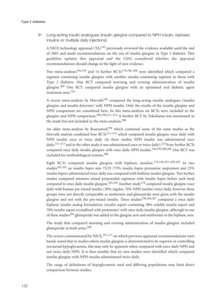 s Long-acting insulin analogues (insulin glargine compared to NPH insulin, biphasic
insulins or multiple daily injections)
A NICE technology appraisal (TA)193 previously reviewed the evidence available until the end
of 2001 and made recommendations on the use of insulin glargine in Type 2 diabetes. This
guideline updates this appraisal and the GDG considered whether the appraisal
recommendations should change in the light of new evidence.
Two meta-analyses194,195 and 14 further RCTs178,196–208 were identified which compared a
regimen containing insulin glargine with another insulin containing regimen in those with
Type 2 diabetes. One RCT compared morning and evening administration of insulin
glargine.209 One RCT compared insulin glargine with an optimised oral diabetic agent
treatment arm.210
A recent meta-analysis by Horvath195 compared the long-acting insulin analogues (insulin
glargine and insulin determir) with NPH insulin. Only the results of the insulin glargine and
NPH comparison are considered here. In this meta-analysis six RCTs were included in the
glargine and NPH comparison.196,199,211–214 A further RCT by Yokohama was mentioned in
the study but not included in the meta-analysis.208
An older meta-analysis by Rosenstock194 which contained some of the same studies as the
Horvath analysis combined four RCTs211–214 which compared insulin glargine once daily with
NPH insulin once or twice daily (in three studies NPH insulin was administered once
daily,211–213 and in the other study it was administered once or twice daily).214 Four further RCTs
compared once daily insulin glargine with once daily NPH insulin.196,199,200,206 One RCT was
excluded for methodological reasons.208
Eight RCTs compared insulin glargine with biphasic insulins.178,198,201–205,207 In two
studies201,202 an insulin lispro mix 75/25 (75% insulin lispro protamine suspension and 25%
insulin lispro) administered twice daily was compared with bedtime insulin glargine. Two further
studies compared intensive mixed preprandial regimens with insulin lispro before each meal
compared to once daily insulin glargine.203,205 Another study178 compared insulin glargine once
daily with human pre-mixed insulin (30% regular, 70% NPH insulin) twice daily, however these
groups were not directly comparable as metformin and glimepiride were given with the insulin
glargine and not with the pre-mixed insulin. Three studies198,204,207 compared a once daily
biphasic insulin analog formulation (insulin aspart containing 30% soluble insulin aspart and
70% insulin aspart crystallised with protamine) with once daily insulin glargine, although in one
of these studies204 glimepiride was added to the glargine arm and metformin to the biphasic arm.
The study that compared morning and evening administration of insulin glargine included
glimepiride in both arms.209
The review commissioned by NICE,197,215 on which previous appraisal recommendations were
based, noted that in studies where insulin glargine is demonstrated to be superior in controlling
nocturnal hypoglycaemia, this may only be apparent when compared with once daily NPH and
not twice daily NPH. It is thus notable that no new studies were identified which compared
insulin glargine with NPH insulin administered twice daily.
The range of definitions of hypoglycaemia used and differing populations may limit direct
comparison between studies.
132
Type 2 diabetes
 