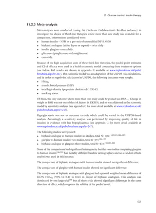 11.2.3 Meta-analysis
Meta-analyses were conducted (using the Cochrane Collaboration’s RevMan software) to
investigate the choice of third-line therapies where more than one study was available for a
comparison. Interventions considered were:
q human insulin – NPH or a pre-mix of unmodified NPH 30/70
q biphasic analogues (either lispro or aspart) – twice daily
q insulin glargine – once daily
q glitazones (pioglitazone and rosiglitazone)
q exenatide.
Because of the high acquisition costs of these third-line therapies, the pooled point estimates
and CI of efficacy were used in a health economic model comparing these treatment options
(see below. Full results are shown in appendix C available at www.rcplondon.ac.uk/pubs/
brochure.aspx?e=247). The economic model was an adaptation of the UKPDS risk calculations,
and in order to supply the risk factors in UKPDS, the following outcomes were sought:
q HbA1c
q systolic blood pressure (SBP)
q total high-density lipoprotein cholesterol (HDL-C)
q smoking status.
Of these, the only outcome where more than one study could be pooled was HbA1c. Change in
weight or BMI was not one of the risk factors in UKPDS, and so was addressed in the economic
model by sensitivity analyses (see appendix C for more detail available at www.rcplondon.ac.uk/
pubs/brochure.aspx?e=247).
Hypoglycaemia was not an outcome variable which could be varied in the UKPDS-based
analysis. Accordingly a sensitivity analysis was performed by improving quality of life in
insulins in evidence with less hypoglycaemia (see appendix C for more detail available at
www.rcplondon.ac.uk/pubs/brochure.aspx?e=247).
The following studies were pooled:
q biphasic analogue vs human insulin: six studies, total N=1,001182,183,186–189
q glargine vs human insulin: two studies, total N=591196,199
q biphasic analogue vs glargine: three studies, total N=435.198,201,202
None of the comparisons had significant heterogeneity but the two studies comparing glargine
to human insulin196,199 had notably different baseline demographics and so a random effects
analysis was used in this instance.
The comparison of biphasic analogues with human insulin showed no significant difference.
The comparison of glargine with human insulin showed no significant difference.
The comparison of biphasic analogue with glargine had a pooled weighted mean difference of
0.43% HbA1c (95% CI 0.40 to 0.46) in favour of biphasic analogues. This analysis was
dominated by one large trial198 but all three trials showed significant differences in the same
direction of effect, which supports the validity of the pooled result.
133
11 Glucose control: insulin therapy
 
