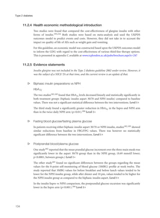 11.2.4 Health economic methodological introduction
Two studies were found that compared the cost-effectiveness of glargine insulin with other
forms of insulin.193,216 Both studies were based on meta-analysis and used the UKPDS
outcomes model to predict events and costs. However, they did not take in to account the
impact on quality of life of AEs such as weight gain and vomiting.
For this guideline, an economic model was constructed based upon the UKPDS outcomes model
to inform the GDG with regard to the cost-effectiveness of various third-line therapy options.
This is presented in appendix C available at www.rcplondon.ac.uk/pubs/brochure.aspx?e=247
11.2.5 Evidence statements
Insulin glargine was not included in the Type 2 diabetes guideline 2002 under review. However, it
was the subject of a NICE TA at that time, and the current review is an update of that.
s Biphasic insulin preparations vs NPH
HbA1c
The two studies182,183 found that HbA1c levels decreased linearly and statistically significantly in
both treatment groups (biphasic insulin aspart 30/70 and NPH insulin) compared to baseline
values. There was not a significant statistical difference between the two interventions. Level 1+
The third study found a significantly greater reduction in HbA1c in the lispro and NPH arm
than in the twice daily NPH arm (p<0.01).184 Level 1+
s Fasting blood glucose/fasting plasma glucose
In patients receiving either biphasic insulin aspart 30/70 or NPH insulin, studies182,183 showed
similar reductions from baseline in FBG/FPG values. There was however no statistically
significant difference between the two interventions. Level 1+
s Postprandial blood/plasma glucose
One study182 reported that the mean prandial glucose increment over the three main meals was
significantly lower in the aspart 30/70 group than in the NPH group, (0.69 mmol/l lower;
p<0.0001, between groups.) Level 1+
The other study183 found no significant differences between the groups regarding the mean
values for the 8-point self-monitoring of blood glucose (SMBG) profile at week twelve. The
study reported that SMBG values for before breakfast and before lunch values tended to be
lower for the NPH insulin group, while after dinner and 10 pm, values tended to be higher for
the NPH insulin group as compared to the biphasic insulin aspart. Level 1+
In the insulin lispro vs NPH comparison, the postprandial glucose excursion was significantly
lower in the lispro arm (p<0.001).184 Level 1+
134
Type 2 diabetes
 
