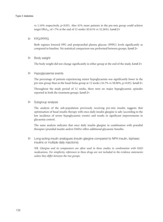 vs 1.16% respectively, p<0.05). Also 41% more patients in the pre-mix group could achieve
target HbA1c of <7% at the end of 12 weeks (45.61% vs 32.26%). Level 2+
s FPG/PPPG
Both regimes lowered FPG and postprandial plasma glucose (PPPG) levels significantly as
compared to baseline. No statistical comparison was performed between groups. Level 2+
s Body weight
The body weight did not change significantly in either group at the end of the study. Level 2+
s Hypoglycaemia events
The percentage of patients experiencing minor hypoglycaemia was significantly lower in the
pre-mix group than in the basal-bolus group at 12 weeks (16.7% vs 58.06%, p<0.05). Level 2+
Throughout the study period of 12 weeks, there were no major hypoglycaemic episodes
reported in both the treatment groups. Level 2+
s Subgroup analysis
The analysis of the sub-population previously receiving pre-mix insulin suggests that
optimisation of basal insulin therapy with once daily insulin glargine is safe (according to the
low incidence of severe hypoglycaemic events) and results in significant improvements in
glycaemia control.
The same analysis indicates that once daily insulin glargine in combination with prandial
therapies (prandial insulin and/or OADs) offers additional glycaemic benefits.
s Long-acting insulin analogues (insulin glargine compared to NPH insulin, biphasic
insulins or multiple daily injections)
NB. Glargine and its comparators are often used in these studies in combination with OAD
medications. For simplicity, references to these drugs are not included in the evidence statements
unless they differ between the two groups.
138
Type 2 diabetes
 