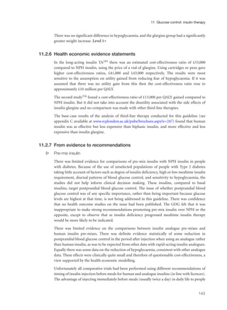 There was no significant difference in hypoglycaemia, and the glargine group had a significantly
greater weight increase. Level 1+
11.2.6 Health economic evidence statements
In the long-acting insulin TA193 there was an estimated cost-effectiveness ratio of £33,000
compared to NPH insulin, using the price of a vial of glargine. Using cartridges or pens gave
higher cost-effectiveness ratios, £41,000 and £43,000 respectively. The results were most
sensitive to the assumption on utility gained from reducing fear of hypoglycaemia. If it was
assumed that there was no utility gain from this then the cost-effectiveness ratio rose to
approximately £10 million per QALY.
The second study216 found a cost-effectiveness ratio of £13,000 per QALY gained compared to
NPH insulin. But it did not take into account the disutility associated with the side effects of
insulin glargine and no comparison was made with other third-line therapies.
The base-case results of the analysis of third-line therapy conducted for this guideline (see
appendix C available at www.rcplondon.ac.uk/pubs/brochure.aspx?e=247) found that human
insulin was as effective but less expensive than biphasic insulin, and more effective and less
expensive than insulin glargine.
11.2.7 From evidence to recommendations
s Pre-mix insulin
There was limited evidence for comparisons of pre-mix insulin with NPH insulin in people
with diabetes. Because of the use of unselected populations of people with Type 2 diabetes
taking little account of factors such as degree of insulin deficiency, high or low mealtime insulin
requirement, diurnal patterns of blood glucose control, and sensitivity to hypoglycaemia, the
studies did not help inform clinical decision making. These insulins, compared to basal
insulins, target postprandial blood glucose control. The issue of whether postprandial blood
glucose control was of any specific importance, rather than being important because glucose
levels are highest at that time, is not being addressed in this guideline. There was confidence
that no health outcome studies on the issue had been published. The GDG felt that it was
inappropriate to make strong recommendations promoting pre-mix insulin over NPH or the
opposite, except to observe that as insulin deficiency progressed mealtime insulin therapy
would be more likely to be indicated.
There was limited evidence on the comparisons between insulin analogue pre-mixes and
human insulin pre-mixes. There was definite evidence statistically of some reduction in
postprandial blood glucose control in the period after injection when using an analogue rather
than human insulin, as was to be expected from other data with rapid-acting insulin analogues.
Equally there was some data on the reduction of hypoglycaemia, consistent with other analogue
data. These effects were clinically quite small and therefore of questionable cost-effectiveness, a
view supported by the health economic modelling.
Unfortunately all comparative trials had been performed using different recommendations of
timing of insulin injection before meals for human and analogue insulins (in line with licences).
The advantage of injecting immediately before meals (usually twice a day) in daily life to people
143
11 Glucose control: insulin therapy
 