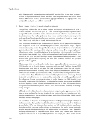 with diabetes was felt to be a significant quality of life issue justifying the use of the analogues.
Studies asking whether human insulin pre-mixes could be given immediately before meals
without deterioration of blood glucose control (hyperglycaemia early and hypoglycaemia late)
compared to analogues had not been performed.
s Basal insulins including long-acting insulin analogues
The previous guidance for use of insulin glargine endorsed its use in people with Type 2
diabetes where the injections were given by a carer, where hypoglycaemia was a problem when
using NPH insulin, and where insulin administration would otherwise require twice daily
insulin injections. The studies performed since were a useful contribution not only to the
understanding of insulin glargine, but more so, to the optimal use of insulin in people with
Type 2 diabetes, in particular for people starting insulin therapy.
Very little useful information was found to assist in advising on the optimal insulin regimen
once progression of islet B-cell failure had progressed further, for example in people 3–5 years
or more after starting insulin therapy. The observational study from India was open to bias in
patient and provider selection, and the subgroup analysis from A Trial comparing Lantus®
Algorithms to achieve Normal blood glucose Targets in patients with Uncontrolled blood Sugar
(AT.LANTUS) was similarly open to bias and in small numbers of people. The preferred view
was that as islet B-cell deficiency progressed people tended to a state of insulin deficiency closer
to those with Type 1 diabetes, suggesting that prior NICE guidelines advice for that group of
patients could be applied.
The strongest of the new evidence for insulin starters appeared to relate to comparisons with
NPH insulin, and of these the data on comparison with once daily (bedtime) human NPH
insulin was the most novel. It was noted that these treat-to-target studies have the problem,
given their limited duration, of driving control in the compared groups towards the same levels,
and indeed pre-breakfast glucose levels and HbA1c were similar for insulin glargine and NPH,
at similar insulin doses. The differences in nocturnal hypoglycaemia were convincing, if small
in absolute terms. Despite post hoc analyses of the relationship between HbA1c and nocturnal
hypoglycaemia showing convincing advantage of insulin glargine over NPH insulin, it was
impossible to determine what the balance of advantage between the two measures would be in
real clinical practice, where differences in hypoglycaemia tend to drive differences in insulin
dosage and thus overall blood glucose control (which would be to the advantage of the long-
acting analogue).
Although not the subject themselves of a randomised comparison, the approaches used in the
treat-to-target studies of active dose titration in the context of appropriate education, self-
monitoring and support were an important means of obtaining optimal blood glucose control
whatever insulin was employed.
An issue relates to the choice of insulin preparation for starting insulin in people with Type 2
diabetes. As noted above, and provided that insulin was started reasonably early in the disease
process before HbA1c had deteriorated too far, there was little justification for the use of more
intensive mealtime plus basal insulin regimens in this situation. The studies comparing insulin
glargine with pre-mix insulin regimens gave mixed results, with improved HbA1c apparently
resulting from an ability to titrate twice daily insulin dosage faster (in total) than once daily
injections, but at a cost of increased hypoglycaemia and weight gain. These results and the
144
Type 2 diabetes
 
