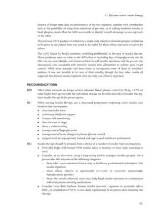 absence of longer term data on performance of the two regimens, together with complexities
such as the possibility of using three injections of pre-mix, or of adding mealtime insulin to
basal glargine, meant that the GDG was unable to identify overall advantage to one approach
or the other.
The previous NICE guidance in relation to a single daily injection of insulin glargine not having
to be given at any precise time was noted to be useful for those whose injections are given by
others.
The GDG found the health economic modelling problematic in the area of insulin therapy.
Major problems seem to relate to the difficulties of including fear of hypoglycaemia and its
effect on everyday lifestyle, restrictions on lifestyle with insulin injections, and the present day
educational costs associated with intensive insulin dose adjustment to achieve good target
control. While some attempts had been made to incorporate some of these in sensitivity
analyses, it was not possible to be sure of their validity, though the face value results all
suggested that human insulin regimens were the only cost-effective approach.
RECOMMENDATIONS
R50 When other measures no longer achieve adequate blood glucose control to HbA1c <7.5% or
other higher level agreed with the individual, discuss the benefits and risks of insulin therapy.
Start insulin therapy if the person agrees.
R51 When starting insulin therapy, use a structured programme employing active insulin dose
titration that encompasses:
q structured education
q continuing telephone support
q frequent self-monitoring
q dose titration to target
q dietary understanding
q management of hypoglycaemia
q management of acute changes in plasma glucose control
q support from an appropriately trained and experienced healthcare professional.
R52 Insulin therapy should be initiated from a choice of a number of insulin types and regimens.
q Preferably begin with human NPH insulin, taken at bedtime or twice daily according to
need.
q Consider, as an alternative, using a long-acting insulin analogue (insulin glargine) for a
person who falls into one of the following categories:
– those who require assistance from a carer or healthcare professional to administer their
insulin injections
– those whose lifestyle is significantly restricted by recurrent symptomatic
hypoglycaemic episodes
– those who would otherwise need once daily basal insulin injections in combination
with oral glucose-lowering medications.
q Consider twice-daily biphasic human insulin (pre-mix) regimens in particular where
HbA1c is elevated above 9.0 %. A once-daily regimen may be an option when initiating this
therapy.
145
11 Glucose control: insulin therapy
 