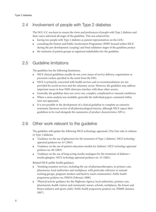 2.4 Involvement of people with Type 2 diabetes
The NCC-CC was keen to ensure the views and preferences of people with Type 2 diabetes and
their carers informed all stages of the guideline. This was achieved by:
q having two people with Type 2 diabetes as patient representatives on the GDG
q consulting the Patient and Public Involvement Programme (PPIP) housed within NICE
during the pre-development (scoping) and final validation stages of the guideline project
q the inclusion of patient groups as registered stakeholders for the guideline.
2.5 Guideline limitations
The guideline has the following limitations.
q NICE clinical guidelines usually do not cover issues of service delivery, organisation or
provision (unless specified in the remit from the DH).
q NICE is primarily concerned with health services and so recommendations are not
provided for social services and the voluntary sector. However, the guideline may address
important issues in how NHS clinicians interface with these other sectors.
q Generally, the guideline does not cover rare, complex, complicated or unusual conditions.
q Where a meta-analysis was available, generally the individual papers contained within
were not appraised.
q It is not possible in the development of a clinical guideline to complete an extensive
systematic literature review of all pharmacological toxicity, although NICE expect their
guidelines to be read alongside the summaries of product characteristics (SPCs).
2.6 Other work relevant to the guideline
The guideline will update the following NICE technology appraisals (TAs) but only in relation
to Type 2 diabetes:
q ‘Guidance on the use of glitazones for the treatment of Type 2 diabetes’, NICE technology
appraisal guidance no. 63 (2003)
q ‘Guidance on the use of patient-education models for diabetes’, NICE technology appraisal
guidance no. 60 (2003)
q ‘Guidance on the use of long-acting insulin analogues for the treatment of diabetes –
insulin glargine’, NICE technology appraisal guidance no. 53 (2002).
Related NICE public health guidance:
q ‘Smoking cessation services, including the use of pharmacotherapies, in primary care,
pharmacies, local authorities and workplaces, with particular reference to manual
working groups, pregnant smokers and hard to reach communities’, Public health
programme guidance no. PH010 (February 2008)
q ‘Physical activity guidance for the Highways Agency, local authorities, primary care,
pharmacists, health visitors and community nurses, schools, workplaces, the leisure and
fitness industry and sports clubs’, Public health programme guidance no. PH008 (January
2007).
8
Type 2 diabetes
 