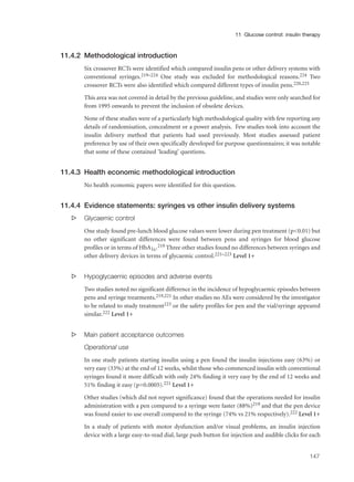 11.4.2 Methodological introduction
Six crossover RCTs were identified which compared insulin pens or other delivery systems with
conventional syringes.219–224 One study was excluded for methodological reasons.224 Two
crossover RCTs were also identified which compared different types of insulin pens.220,225
This area was not covered in detail by the previous guideline, and studies were only searched for
from 1995 onwards to prevent the inclusion of obsolete devices.
None of these studies were of a particularly high methodological quality with few reporting any
details of randomisation, concealment or a power analysis. Few studies took into account the
insulin delivery method that patients had used previously. Most studies assessed patient
preference by use of their own specifically developed for purpose questionnaires; it was notable
that some of these contained ‘leading’ questions.
11.4.3 Health economic methodological introduction
No health economic papers were identified for this question.
11.4.4 Evidence statements: syringes vs other insulin delivery systems
s Glycaemic control
One study found pre-lunch blood glucose values were lower during pen treatment (p<0.01) but
no other significant differences were found between pens and syringes for blood glucose
profiles or in terms of HbA1c.219 Three other studies found no differences between syringes and
other delivery devices in terms of glycaemic control.221–223 Level 1+
s Hypoglycaemic episodes and adverse events
Two studies noted no significant difference in the incidence of hypoglycaemic episodes between
pens and syringe treatments.219,221 In other studies no AEs were considered by the investigator
to be related to study treatment223 or the safety profiles for pen and the vial/syringe appeared
similar.222 Level 1+
s Main patient acceptance outcomes
Operational use
In one study patients starting insulin using a pen found the insulin injections easy (63%) or
very easy (33%) at the end of 12 weeks, whilst those who commenced insulin with conventional
syringes found it more difficult with only 24% finding it very easy by the end of 12 weeks and
51% finding it easy (p=0.0005).221 Level 1+
Other studies (which did not report significance) found that the operations needed for insulin
administration with a pen compared to a syringe were faster (88%)219 and that the pen device
was found easier to use overall compared to the syringe (74% vs 21% respectively).222 Level 1+
In a study of patients with motor dysfunction and/or visual problems, an insulin injection
device with a large easy-to-read dial, large push button for injection and audible clicks for each
147
11 Glucose control: insulin therapy
 