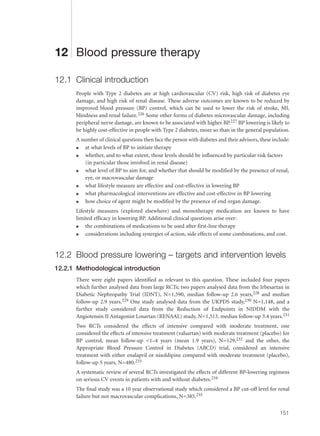 12 Blood pressure therapy
12.1 Clinical introduction
People with Type 2 diabetes are at high cardiovascular (CV) risk, high risk of diabetes eye
damage, and high risk of renal disease. These adverse outcomes are known to be reduced by
improved blood pressure (BP) control, which can be used to lower the risk of stroke, MI,
blindness and renal failure.226 Some other forms of diabetes microvascular damage, including
peripheral nerve damage, are known to be associated with higher BP.227 BP lowering is likely to
be highly cost-effective in people with Type 2 diabetes, more so than in the general population.
A number of clinical questions then face the person with diabetes and their advisors, these include:
q at what levels of BP to initiate therapy
q whether, and to what extent, those levels should be influenced by particular risk factors
(in particular those involved in renal disease)
q what level of BP to aim for, and whether that should be modified by the presence of renal,
eye, or macrovascular damage
q what lifestyle measure are effective and cost-effective in lowering BP
q what pharmacological interventions are effective and cost-effective in BP lowering
q how choice of agent might be modified by the presence of end organ damage.
Lifestyle measures (explored elsewhere) and monotherapy medication are known to have
limited efficacy in lowering BP. Additional clinical questions arise over:
q the combinations of medications to be used after first-line therapy
q considerations including synergies of action, side effects of some combinations, and cost.
12.2 Blood pressure lowering – targets and intervention levels
12.2.1 Methodological introduction
There were eight papers identified as relevant to this question. These included four papers
which further analysed data from large RCTs; two papers analysed data from the Irbesartan in
Diabetic Nephropathy Trial (IDNT), N=1,590, median follow-up 2.6 years,228 and median
follow-up 2.9 years.229 One study analysed data from the UKPDS study,230 N=1,148, and a
further study considered data from the Reduction of Endpoints in NIDDM with the
Angiotensin II Antagonist Losartan (RENAAL) study, N=1,513, median follow-up 3.4 years.231
Two RCTs considered the effects of intensive compared with moderate treatment, one
considered the effects of intensive treatment (valsartan) with moderate treatment (placebo) for
BP control, mean follow-up <1–4 years (mean 1.9 years), N=129,232 and the other, the
Appropriate Blood Pressure Control in Diabetes (ABCD) trial, considered an intensive
treatment with either enalapril or nisoldipine compared with moderate treatment (placebo),
follow-up 5 years, N=480.233
A systematic review of several RCTs investigated the effects of different BP-lowering regimens
on serious CV events in patients with and without diabetes.234
The final study was a 10 year observational study which considered a BP cut-off level for renal
failure but not macrovascular complications, N=385.235
151
 