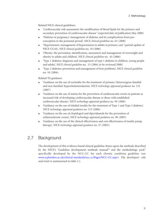 Related NICE clinical guidelines:
q ‘Cardiovascular risk assessment: the modification of blood lipids for the primary and
secondary prevention of cardiovascular disease’ (expected date of publication May 2008)
q ‘Diabetes in pregnancy: management of diabetes and its complications from pre-
conception to the postnatal period’, NICE clinical guideline no. 63 (2008)
q ‘Hypertension: management of hypertension in adults in primary care’ (partial update of
NICE CG18), NICE clinical guideline no. 34 (2006)
q ‘Obesity: the prevention, identification, assessment and management of overweight and
obesity in adults and children’, NICE clinical guideline no. 43 (2006)
q ‘Type 1 diabetes: diagnosis and management of type 1 diabetes in children, young people
and adults’, NICE clinical guideline no. 15 (2004, to be reviewed 2008)
q ‘Type 2 diabetes: prevention and management of foot problems’, NICE clinical guideline
no. 10 (2004).
Related TA guidance:
q ‘Guidance on the use of ezetimibe for the treatment of primary (heterozygous-familial
and non-familial) hypercholesterolaemia’, NICE technology appraisal guidance no. 132
(2007)
q ‘Guidance on the use of statins for the prevention of cardiovascular events in patients at
increased risk of developing cardiovascular disease or those with established
cardiovascular disease’, NICE technology appraisal guidance no. 94 (2006)
q ‘Guidance on the use of inhaled insulin for the treatment of Type 1 and Type 2 diabetes’,
NICE technology appraisal guidance no. 113 (2006)
q ‘Guidance on the use of clopidogrel and dipyridamole for the prevention of
artherosclerotic events’, NICE technology appraisal guidance no. 90 (2005)
q ‘Guidance on the use of the clinical effectiveness and cost effectiveness of insulin pump
therapy’, NICE technology appraisal guidance no. 57 (2003).
2.7 Background
The development of this evidence-based clinical guideline draws upon the methods described
by the NICE’s ‘Guideline development methods manual’1 and the methodology pack7
specifically developed by the NCC-CC for each chronic condition guideline (see
www.rcplondon.ac.uk/clinical-standards/ncc-cc/Pages/NCC-CC.aspx). The developers’ role
and remit is summarised in table 2.1.
9
2 Methodology
 