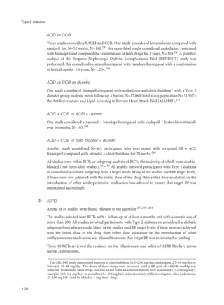 ACEI vs CCB
Three studies considered ACEI and CCB. One study considered lercanidipine compared with
ramipril for 36–52 weeks, N=180.244 An open-label study considered amlodipine compared
with fosinopril and compared the combination of both drugs for 4 years, N=309.245 A post hoc
analysis of the Bergamo Nephrologic Diabetic Complications Trial (BENDICT) study was
performed, this considered verapamil compared with trandopril compared with a combination
of both drugs for 3.6 years, N=1,204.246
ACEI vs CCB vs diuretic
One study considered lisinopril compared with amlodipine and chlorthalidone* with a Type 2
diabetes group analysis, mean follow-up 4.9 years, N=12,063 (total study population N=31,512);
the Antihypertensive and Lipid-Lowering to Prevent Heart Attack Trial (ALLHAT).247
ACEI + CCB vs ACEI + diuretic
One study considered verapamil + trandopril compared with enalapril + hydrochlorothiazide
over 6 months, N=103.248
ACEI + CCB vs beta blocker + diuretic
Another study considered N=463 participants who were dosed with verapamil SR + ACE
trandopril compared with atenolol + chlorthalidone for 20 weeks.249
All studies were either RCTs or subgroup analysis of RCTs, the majority of which were double-
blinded (two open-label studies).243,245 All studies involved participants with Type 2 diabetes
or considered a diabetic subgroup from a larger study. Many of the studies used BP target levels,
if these were not achieved with the initial dose of the drug then either dose escalation or the
introduction of other antihypertensive medication was allowed to ensure that target BP was
maintained accordingly.
s A2RB
A total of 10 studies were found relevant to the question.237,250–258
The studies selected were RCTs with a follow-up of at least 6 months and with a sample size of
more than 100. All studies involved participants with Type 2 diabetes or considered a diabetic
subgroup from a larger study. Many of the studies used BP target levels, if these were not achieved
with the initial dose of the drug then either dose escalation or the introduction of other
antihypertensive medication was allowed to ensure that target BP was maintained according.
These 10 RCTs reviewed the evidence on the effectiveness and safety of A2RB blockers across
several comparisons.
158
Type 2 diabetes
* The ALLHAT study randomised patients to chlorthalidone 12.5–25.0 mg/day, amlodipine 2.5–10 mg/day or
lisinopril 10–40 mg/day. The doses of these drugs were increased until a BP goal of <140/90 mmHg was
achieved. In addition, other drugs could be added to the baseline treatments such as atenolol (25–100 mg/day),
reserpine (0.1–0.2 mg/day) or clonidine (0.1–0.3 mg bid) at the discretion of the investigator. Also, hydralazine
25–100 mg bid could be added as a step three drug.
 