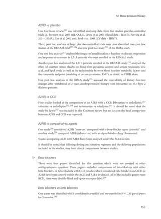 A2RB vs placebo
One Cochrane review237 was identified analysing data from five studies placebo-controlled
trials i.e. Brenner et al. 2001 (RENAAL), Lewis et al. 2001 (Renal data – IDNT), Parving et al.
2001 (IRMA), Tan et al. 2002 and, Berl et al. 2003 (CV data – IDNT).
Three post hoc analyses of large placebo-controlled trials were also identified: two post hoc
studies of the RENAAL trial253,254 and one post hoc study255 of the IRMA study.
One post hoc analysis254 analysed the impact of renal function at baseline on disease progression
and response to treatment in 1,513 patients who were enrolled in the RENAAL study.
Another post hoc analysis of the 1,513 patients enrolled in the RENAAL study253 analysed the
effect of losartan versus placebo on long-term glycaemic control and serum potassium, uric
acid, and lipid levels, as well as the relationship between these baseline metabolic factors and
the composite endpoint (doubling of serum creatinine, ESRD, or death) or ESRD alone.
One post hoc analysis of the IRMA study255 assessed the reversibility of kidney function
changes after withdrawal of 2 years antihypertensive therapy with irbesartan on 133 Type 2
diabetes patients.
A2RB vs CCB
Four studies looked at the comparison of an A2RB with a CCB. Irbesartan vs amlodipine,257
valsartan vs amlodipine252,258 and telmisartan vs nifedipine.251 It should be noted that the
study by Lewis257 was included in the Cochrane review but no data on the head comparison
between A2RB and CCB was reported.
A2RB vs sympatholytic agents
One study256 considered A2RB (losartan) compared with a beta-blocker agent (atenolol) and
another study250 compared A2RB (irbesartan) with an alpha-blocker drug (doxazosin).
Studies comparing ACEI with A2RB have been analysed under the ACEI section.
It should be noted that differing dosing and titration regimens and the differing populations
included in the studies, may limit direct comparisons between studies.
s Beta-blockers
There were four papers identified for this question which were not covered in other
antihypertensive question. These papers included comparisons of beta-blockers with other
beta-blockers, or beta-blockers with CCB (studies which considered beta-blockers and ACEI or
A2RB have been covered within the ACE and A2RB evidence). All of the included papers were
RCTs, three were double-blind and open was open-label.259
Beta-blockers vs beta blockers
One paper was identified which considered carvedilol and metoprolol in N=1,235 participants
for 5 months.260
159
12 Blood pressure therapy
 