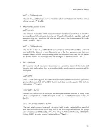 ACEI vs CCB vs diuretic
The diabetes ALLHAT analysis showed NS difference between the treatments for the incidence
of total mortality.247 Level 1+
s Major cardiovascular events
ACEI/placebo
The extension phase of the HOPE study showed a NS trend towards reduction in major CV
events and risk of MI, with ramipril, stroke and CV death as NS. At follow-up of the study and
extension there was a significant risk reduction with ramipril for the outcomes of MI, stroke
and CV death.241 Level 1+
ACEI vs CCB vs diuretic
The diabetes analysis of ALLHAT identified NS difference in the incidence of fatal CHD and
non-fatal MI for lisinopril vs chlorthiadone in any of the three glycaemic strata that were
analysed diabetes mellitus, impaired fasting glucose and normoglycaemia. This was also evident
for diabetes mellitus and normoglycaemia for amlodipine vs chlorthalidone.247 Level 1+
s Blood pressure
BP reduction with all hypertensive treatments was a consistent feature of the studies and
therefore only studies where there were significant differences between the treatments will be
highlighted.
ACEI/A2RB
At the 52-week follow-up point, the combination of lisinopril and telmisartan showed significantly
greater reductions in both SBP and DBP than the individual monotherapies (p=0.003 for both
SBP and DBP).243 Level 1+
ACEI/CCB + diuretic
Similarly, the combination of amlodipine and fosinopril showed a reduction in sitting BP of
28.7/17.1 compared with 17.2/11.8 (fosinopril, p<0.01) and 19.9/12.8 (amlodipine, p<0.01).245
Level 1+
ACEI + CCB/beta-blocker + diuretic
The study which compared verapamill + trandopril with atenolol + chlorthalidone identified
that while both treatments significantly reduced BP that comparison between the groups
showed a difference of 4.85 mmHg SBP (1.94 to 7.76, p=0.0011) and 1.79 mmHg DBP (0.26 to
3.32, p=0.0222) favouring atenolol + chlorthalidone.249 Level 1++
165
12 Blood pressure therapy
 