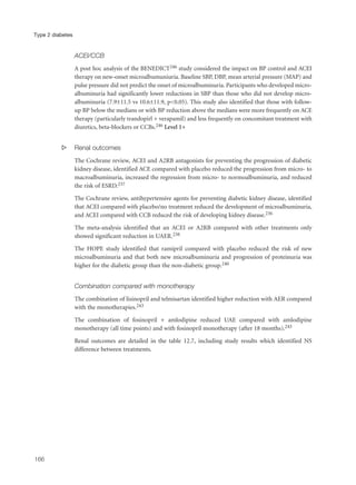 ACEI/CCB
A post hoc analysis of the BENEDICT246 study considered the impact on BP control and ACEI
therapy on new-onset microalbumuniuria. Baseline SBP, DBP, mean arterial pressure (MAP) and
pulse pressure did not predict the onset of microalbuminuria. Participants who developed micro-
albuminuria had significantly lower reductions in SBP than those who did not develop micro-
albuminuria (7.9±11.5 vs 10.6±11.9, p<0.05). This study also identified that those with follow-
up BP below the medians or with BP reduction above the medians were more frequently on ACE
therapy (particularly trandopirl + verapamil) and less frequently on concomitant treatment with
diuretics, beta-blockers or CCBs.246 Level 1+
s Renal outcomes
The Cochrane review, ACEI and A2RB antagonists for preventing the progression of diabetic
kidney disease, identified ACE compared with placebo reduced the progression from micro- to
macroalbuminuria, increased the regression from micro- to normoalbuminuria, and reduced
the risk of ESRD.237
The Cochrane review, antihypertensive agents for preventing diabetic kidney disease, identified
that ACEI compared with placebo/no treatment reduced the development of microalbuminuria,
and ACEI compared with CCB reduced the risk of developing kidney disease.236
The meta-analysis identified that an ACEI or A2RB compared with other treatments only
showed significant reduction in UAER.238
The HOPE study identified that ramipril compared with placebo reduced the risk of new
microalbuminuria and that both new microalbuminuria and progression of proteinuria was
higher for the diabetic group than the non-diabetic group.240
Combination compared with monotherapy
The combination of lisinopril and telmisartan identified higher reduction with AER compared
with the monotherapies.243
The combination of fosinopril + amlodipine reduced UAE compared with amlodipine
monotherapy (all time points) and with fosinopril monotherapy (after 18 months).245
Renal outcomes are detailed in the table 12.7, including study results which identified NS
difference between treatments.
166
Type 2 diabetes
 