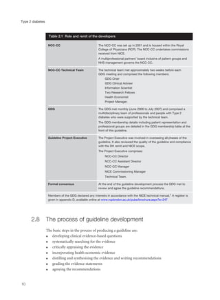 2.8 The process of guideline development
The basic steps in the process of producing a guideline are:
q developing clinical evidence-based questions
q systematically searching for the evidence
q critically appraising the evidence
q incorporating health economic evidence
q distilling and synthesising the evidence and writing recommendations
q grading the evidence statements
q agreeing the recommendations
10
Type 2 diabetes
NCC-CC The NCC-CC was set up in 2001 and is housed within the Royal
College of Physicians (RCP). The NCC-CC undertakes commissions
received from NICE.
A multiprofessional partners’ board inclusive of patient groups and
NHS management governs the NCC-CC.
NCC-CC Technical Team The technical team met approximately two weeks before each
GDG meeting and comprised the following members:
GDG Chair
GDG Clinical Adviser
Information Scientist
Two Research Fellows
Health Economist
Project Manager.
GDG The GDG met monthly (June 2006 to July 2007) and comprised a
multidisciplinary team of professionals and people with Type 2
diabetes who were supported by the technical team.
The GDG membership details including patient representation and
professional groups are detailed in the GDG membership table at the
front of this guideline.
Guideline Project Executive The Project Executive was involved in overseeing all phases of the
guideline. It also reviewed the quality of the guideline and compliance
with the DH remit and NICE scope.
The Project Executive comprises:
NCC-CC Director
NCC-CC Assistant Director
NCC-CC Manager
NICE Commissioning Manager
Technical Team.
Formal consensus At the end of the guideline development process the GDG met to
review and agree the guideline recommendations.
Members of the GDG declared any interests in accordance with the NICE technical manual.1 A register is
given in appendix D, available online at www.rcplondon.ac.uk/pubs/brochure.aspx?e=247
Table 2.1 Role and remit of the developers
 