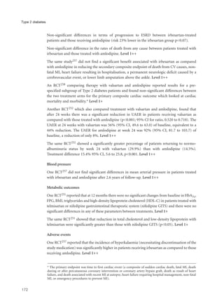 Non-significant differences in terms of progression to ESRD between irbesartan-treated
patients and those receiving amlodipine (risk 23% lower in the irbesartan group p=0.07).
Non-significant difference in the rates of death from any cause between patients treated with
irbesartan and those treated with amlodipine. Level 1++
The same study257 did not find a significant benefit associated with irbesartan as compared
with amlodipine in reducing the secondary composite endpoint of death from CV causes, non-
fatal MI, heart failure resulting in hospitalisation, a permanent neurologic deficit caused by a
cerebrovascular event, or lower limb amputation above the ankle. Level 1++
An RCT258 comparing therapy with valsartan and amlodipine reported results for a pre-
specified subgroup of Type 2 diabetes patients and found non-significant differences between
the two treatment arms for the primary composite cardiac outcome which looked at cardiac
mortality and morbidity.* Level 1+
Another RCT252 which also compared treatment with valsartan and amlodipine, found that
after 24 weeks there was a significant reduction in UAER in patients receiving valsartan as
compared with those treated with amlodipine (p<0.001; 95% CI for ratio, 0.520 to 0.710). The
UAER at 24 weeks with valsartan was 56% (95% CI, 49.6 to 63.0) of baseline, equivalent to a
44% reduction. The UAER for amlodipine at week 24 was 92% (95% CI, 81.7 to 103.7) of
baseline, a reduction of only 8%. Level 1++
The same RCT252 showed a significantly greater percentage of patients returning to normo-
albuminuria status by week 24 with valsartan (29.9%) than with amlodipine (14.5%).
Treatment difference 15.4% 95% CI, 5.6 to 25.8, p<0.001. Level 1++
Blood pressure
One RCT257 did not find significant differences in mean arterial pressure in patients treated
with irbesartan and amlodipine after 2.6 years of follow-up. Level 1++
Metabolic outcomes
One RCT251 reported that at 12 months there were no significant changes from baseline in HbA1c,
FPG, BMI, triglycerides and high-density lipoprotein cholesterol (HDL-C) in patients treated with
telmisartan or nifedipine gastrointestinal therapeutic system (nifedipine GITS) and there were no
significant differences in any of these parameters between treatments. Level 1+
The same RCT251 showed that reduction in total cholesterol and low-density lipoprotein with
telmisartan were significantly greater than those with nifedipine GITS (p<0.05). Level 1+
Adverse events
One RCT257 reported that the incidence of hyperkalaemia (necessitating discontinuation of the
study medication) was significantly higher in patients receiving irbesartan as compared to those
receiving amlodipine. Level 1++
172
Type 2 diabetes
* The primary endpoint was time to first cardiac event (a composite of sudden cardiac death, fatal MI, death
during or after percutaneous coronary intervention or coronary artery bypass graft, death as result of heart
failure, and death associated with recent MI at autopsy, heart failure requiring hospital management, non-fatal
MI, or emergency procedures to prevent MI).
 