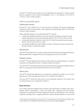 One RCT252 found that ankle oedema occurred significantly less frequently in valsartan-treated
patients compared to those treated with amlodipine (1.2% vs 7.4% difference –6.2% 95% CI
–12.9% to –0.4%, p<0.006). Level 1+
A2RB vs sympatholytic agents
Cardiovascular outcomes
One RCT256 with a follow-up of 4.7 years found that treatment with losartan significantly
reduced the risk of CV death, stroke, or MI compared to atenolol therapy. RR 0.76 (95% CI 0.58
to 0.98), p=0.031. Level 1++
When individual endpoints were analysed the RCT256 reported:
q a statistically significant reduction in the risk of all-cause mortality in losartan-treated
patients compared to those receiving atenolol. RR 0.61 (95% CI 0.45 to 0.84), p=0.002
q a statistically significant reduction in the risk of CV death favouring the losartan group.
RR 0.63 (95% CI 0.42 to 0.95), p= 0.028
q non-significant difference in the incidence of stroke or MI between patients treated with
losartan and those treated with atenolol.
Blood pressure*
One RCT250 found that after 12 months, patients treated with irbesartan had significantly lower
SBP and DBP levels as compared to those receiving doxazosin, (p<0.05). Level 1+
Metabolic outcomes
One RCT250 found significantly lower HbA1c levels in doxazosin-treated patients as compared
to patients receiving irbesartan after 12 months of follow-up. Level 1+
The same RCT250 found that patients treated with doxazosin had significantly higher levels of
HDL-C as compared to those treated with irbesartan (p<0.05). Level 1+
Adverse events
One RCT256 showed that albuminuria was reported less frequently (p=0.002) as an AE in the
losartan than in the atenolol group (losartan 7% vs atenolol 13%). Level 1++
The same RCT256 found that chest pain was more frequently reported in the losartan arm
(p=0.036) (losartan 2% vs atenolol 8%). Level 1++
Beta-blockers
The evidence appraised suggested that treatment with beta-blockers in patients with Type 2
diabetes failed to demonstrate a better CV profile when compared with CCB therapy.
Furthermore a landmark RCT showed a significant reduction in the incidence of CV outcomes
in patients receiving CCB as compared with those treated with beta-blockers. In terms of BP
173
12 Blood pressure therapy
* BP reduction with all hypertensive treatments was a consistent feature of the studies and therefore only
studies where there were significant differences between the treatments will be highlighted.
 