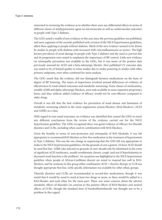interested in reviewing the evidence as to whether there were any differential effects in terms of
different classes of antihypertensive agent on microvascular as well as cardiovascular outcomes
in people with Type 2 diabetes.
The GDG noted a wealth of new evidence in this area since the previous guideline was published,
and were cognisant of the recently published early revision of the NICE hypertension guidelines,
albeit these applying to people without diabetes. Much of the new evidence seemed to be driven
by studies in people with diabetes with increased AER (microalbuminuria or worse). The high
known prevalence of renal damage in people with Type 2 diabetes and the need to prevent this
and its progression were noted to emphasise the importance of BP control. Little new evidence
on retinopathy prevention was available to the GDG, but it was aware of the positive data
previously assessed for ACEI and a beta-adrenergic blocker. New published CV outcome data
was noted to be of limited quality in some studies due to under powering in studies with other
primary endpoints, even when combined for meta-analysis.
The GDG noted that the evidence did not distinguish between medications on the basis of
degree of BP lowering. The issues of importance revolved around differences of evidence of
effectiveness in renal related outcomes and metabolic worsening. Some classes of medications,
notably A2RB and alpha-adrenergic blockers, were only available in more expensive proprietary
form, and thus without added evidence of efficacy would not be cost-effective compared to
older drugs.
Overall it was felt that the best evidence for prevention of renal disease and limitation of
metabolic worsening related to the renin angiotensin system-blockers (RAS-blockers) (ACEI
and A2RB) as a class.
With regard to non-renal outcomes, no evidence was identified that caused the GDG to reach
any different conclusions from the review of the evidence carried out for the NICE
hypertension guideline. The GDG recognised there was good evidence of efficacy for thiazide
diuretics and CCBs, including when used in combination with RAS-blockers.
Given the benefits in terms of reno-protection and retinopathy of RAS blockade, it was felt
appropriate to recommend RAS-blockers as first-line medication in the treatment of hypertension
in Type 2 diabetes. This was the one change in sequencing that the GDG felt was appropriate to
make to the NICE hypertension guidelines. On the grounds of cost a generic 24-hour ACEI should
be used first line. A2RB (also selected on grounds of cost) should only be substituted in the event
of significant ACEI intolerance, usually troublesome chronic cough (and not if hyperkalaemia or
decreased renal function is the problem). An exception was highlighted in the NICE hypertension
guideline where people of African-Caribbean descent are noted to respond less well to RAS-
blockers, and for someone in this group either combination ACEI + diuretic therapy or CCB was
thought appropriate first line. Little specific information was available for other ethnic groups.
Thiazide diuretics and CCBs are recommended as second-line medications, though it was
noted that it would be usual to need at least two drugs or more, so these would be added to a
RAS-blocker and each other for the most part. There was some concern about the adverse
metabolic effects of thiazides (in contrast to the positive effects of RAS-blockers and neutral
effects of CCB), though the standard dose of bendroflumethiazide was thought not to be a
problem in this regard.
176
Type 2 diabetes
 