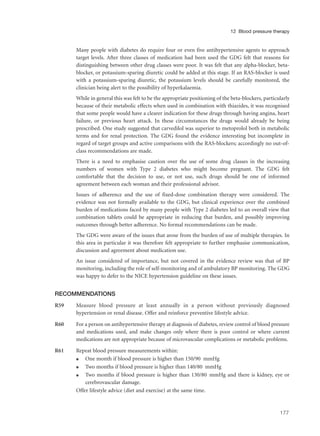 Many people with diabetes do require four or even five antihypertensive agents to approach
target levels. After three classes of medication had been used the GDG felt that reasons for
distinguishing between other drug classes were poor. It was felt that any alpha-blocker, beta-
blocker, or potassium-sparing diuretic could be added at this stage. If an RAS-blocker is used
with a potassium-sparing diuretic, the potassium levels should be carefully monitored, the
clinician being alert to the possibility of hyperkalaemia.
While in general this was felt to be the appropriate positioning of the beta-blockers, particularly
because of their metabolic effects when used in combination with thiazides, it was recognised
that some people would have a clearer indication for these drugs through having angina, heart
failure, or previous heart attack. In these circumstances the drugs would already be being
prescribed. One study suggested that carvedilol was superior to metoprolol both in metabolic
terms and for renal protection. The GDG found the evidence interesting but incomplete in
regard of target groups and active comparisons with the RAS-blockers; accordingly no out-of-
class recommendations are made.
There is a need to emphasise caution over the use of some drug classes in the increasing
numbers of women with Type 2 diabetes who might become pregnant. The GDG felt
comfortable that the decision to use, or not use, such drugs should be one of informed
agreement between each woman and their professional advisor.
Issues of adherence and the use of fixed-dose combination therapy were considered. The
evidence was not formally available to the GDG, but clinical experience over the combined
burden of medications faced by many people with Type 2 diabetes led to an overall view that
combination tablets could be appropriate in reducing that burden, and possibly improving
outcomes through better adherence. No formal recommendations can be made.
The GDG were aware of the issues that arose from the burden of use of multiple therapies. In
this area in particular it was therefore felt appropriate to further emphasise communication,
discussion and agreement about medication use.
An issue considered of importance, but not covered in the evidence review was that of BP
monitoring, including the role of self-monitoring and of ambulatory BP monitoring. The GDG
was happy to defer to the NICE hypertension guideline on these issues.
RECOMMENDATIONS
R59 Measure blood pressure at least annually in a person without previously diagnosed
hypertension or renal disease. Offer and reinforce preventive lifestyle advice.
R60 For a person on antihypertensive therapy at diagnosis of diabetes, review control of blood pressure
and medications used, and make changes only where there is poor control or where current
medications are not appropriate because of microvascular complications or metabolic problems.
R61 Repeat blood pressure measurements within:
q One month if blood pressure is higher than 150/90 mmHg
q Two months if blood pressure is higher than 140/80 mmHg
q Two months if blood pressure is higher than 130/80 mmHg and there is kidney, eye or
cerebrovascular damage.
Offer lifestyle advice (diet and exercise) at the same time.
177
12 Blood pressure therapy
 