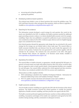 q structuring and writing the guideline
q updating the guideline.
s Developing evidence-based questions
The technical team drafted a series of clinical questions that covered the guideline scope. The
GDG and Project Executive refine and approve these questions, which are shown in appendix A.
Available at www.rcplondon.ac.uk/pubs/brochure.aspx?e=247
s Searching for the evidence
The information scientist developed a search strategy for each question. Key words for the
search were identified by the GDG. In addition, the health economist searched for additional
papers providing economic evidence or to inform detailed health economic work (for example,
modelling). Papers that were published or accepted for publication in peer-reviewed journals
were considered as evidence by the GDG. Conference paper abstracts and non-English language
papers were excluded from the searches.
Each clinical question dictated the appropriate study design that was prioritised in the search
strategy but the strategy was not limited solely to these study types. The research fellow or
health economist identified titles and abstracts from the search results that appeared to be
relevant to the question. Exclusion lists were generated for each question together with the
rationale for the exclusion. The exclusion lists were presented to the GDG. Full papers
were obtained where relevant. See appendix A for literature search details. Available at
www.rcplondon.ac.uk/pubs/brochure.aspx?e=247
s Appraising the evidence
The research fellow or health economist, as appropriate, critically appraised the full papers. In
general, no formal contact was made with authors; however, there were ad hoc occasions when
this was required in order to clarify specific details. Critical appraisal checklists were compiled
for each full paper. One research fellow undertook the critical appraisal and data extraction.
The evidence was considered carefully by the GDG for accuracy and completeness.
All procedures are fully compliant with the:
q NICE methodology as detailed in the ‘Guideline Development Methods – Information for
National Collaborating Centres and Guideline Developers’ Manual1
q NCC-CC quality assurance document and systematic review chart available at
www.rcplondon.ac.uk/clinical-standards/ncc-cc/Pages/NCC-CC.aspx.
s Health economic evidence
Areas for health economic modelling were agreed by the GDG after the formation of the clinical
questions. The health economist reviewed the clinical questions to consider the potential
application of health economic modelling, and these priorities were agreed with the GDG.
The health economist performed supplemental literature searches to obtain additional data for
modelling. Assumptions and designs of the models were explained to and agreed by the GDG
members during meetings, and they commented on subsequent revisions.
11
2 Methodology
 
