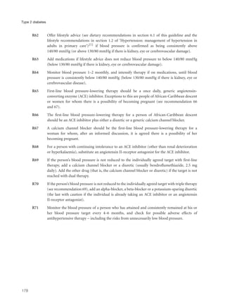R62 Offer lifestyle advice (see dietary recommendations in section 6.1 of this guideline and the
lifestyle recommendations in section 1.2 of ‘Hypertension: management of hypertension in
adults in primary care’)272 if blood pressure is confirmed as being consistently above
140/80 mmHg (or above 130/80 mmHg if there is kidney, eye or cerebrovascular damage).
R63 Add medications if lifestyle advice does not reduce blood pressure to below 140/80 mmHg
(below 130/80 mmHg if there is kidney, eye or cerebrovascular damage).
R64 Monitor blood pressure 1–2 monthly, and intensify therapy if on medications, until blood
pressure is consistently below 140/80 mmHg (below 130/80 mmHg if there is kidney, eye or
cerebrovascular disease).
R65 First-line blood pressure-lowering therapy should be a once daily, generic angiotensin-
converting enzyme (ACE) inhibitor. Exceptions to this are people of African-Caribbean descent
or women for whom there is a possibility of becoming pregnant (see recommendation 66
and 67).
R66 The first-line blood pressure-lowering therapy for a person of African-Caribbean descent
should be an ACE inhibitor plus either a diuretic or a generic calcium channel blocker.
R67 A calcium channel blocker should be the first-line blood pressure-lowering therapy for a
woman for whom, after an informed discussion, it is agreed there is a possibility of her
becoming pregnant.
R68 For a person with continuing intolerance to an ACE inhibitor (other than renal deterioration
or hyperkalaemia), substitute an angiotensin II-receptor antagonist for the ACE inhibitor.
R69 If the person’s blood pressure is not reduced to the individually agreed target with first-line
therapy, add a calcium channel blocker or a diuretic (usually bendroflumethiazide, 2.5 mg
daily). Add the other drug (that is, the calcium channel blocker or diuretic) if the target is not
reached with dual therapy.
R70 If the person’s blood pressure is not reduced to the individually agreed target with triple therapy
(see recommendation 69), add an alpha-blocker, a beta-blocker or a potassium-sparing diuretic
(the last with caution if the individual is already taking an ACE inhibitor or an angiotensin
II-receptor antagonist).
R71 Monitor the blood pressure of a person who has attained and consistently remained at his or
her blood pressure target every 4–6 months, and check for possible adverse effects of
antihypertensive therapy – including the risks from unnecessarily low blood pressure.
178
Type 2 diabetes
 