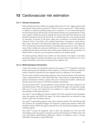 13 Cardiovascular risk estimation
13.1.1 Clinical introduction
Nearly all people with Type 2 diabetes are at high cardiovascular (CV) risk – high enough to justify
statin therapy without further assessment.273 Others are at more extreme risk.273 Other therapies
in addition to cholesterol-modifying drugs used to ameliorate CV risk include blood glucose
lowering, blood pressure (BP) lowering, and anti-platelet therapies (see recommendations in these
areas), together with lifestyle measures. Logically the intensity with which these therapies are used
should be determined in part by the level of risk. To a limited extent this can be assessed clinically
by summation of presence of risk factors (high waist circumference, low-density lipoprotein
cholesterol (LDL-C) level, HbA1c, BP, smoking, family history of premature vascular disease,
ethnic group, abnormal serum high-density lipoprotein cholesterol (HDL-C) and triglyceride
(TG)) or the presence of particular risk factors (microalbuminuria, previous CV event). However,
many of these variables are continuous distributions so it makes sense to ask whether tools are
available that make full use of the data which could be made available from their measurement. As
diabetes itself is a risk factor, any such approach would have to be diabetes specific.
The clinical questions addressed were whether any risk calculator (risk engine) or risk chart,
specifically designed for people with diabetes, gave valid and useful assessments of CV risk in
people with diabetes, and in what circumstances they might be used.
13.1.2 Methodological introduction
A total of five studies were identified as relevant to the question.274–278 It should be noted that
studies reporting internal validations of their models (i.e. a first level of validation in which the
model is required to reproduce the data originally used in its calibration) were excluded.
The five studies included compared the prognostic value of several methods of risk prediction
(either computerised tools or chart/table-based tools). These tools aim at identifying high-risk
patients and determine whether a patient will receive a therapy that modifies cardiovascular
disease/coronary heart disease (CVD/CHD) morbidity and mortality.
One observational study277 assessed differences between absolute CHD risks calculated by the
Joint British Societies’ (JBS) risk calculator chart and UKPDS risk engine. The study had a median
follow-up of 4.2 years and compared the two methods on a cohort of diabetic populations
from guideline 26 NHS-general practices.
One study275 assessed differences between absolute CHD risks calculated by the Framingham
study risk equation and UKPDS risk engine. The study compared the two methods by using
clinical records from UK diabetic patients.
One study276 compared the prognostic value of four methods to predict CVD and CHD risk (JBS
risk calculator, the CardioRisk Manager, the Prospective Cardiovascular Münster (PROCAM)
calculation and the UKPDS risk engine) using data from a UK clinical-based population database
of diabetic patients.
One study278 assessed the prognostic value of three risk calculators for CVD and CHD
(Framingham study risk equation, Systematic Coronary Risk Evaluation (SCORE) project risk
score and Diabetes Epidemiology Collaborative Analysis of Diagnostic criteria in Europe
(DECODE) risk equation) using UKPDS data.
181
 