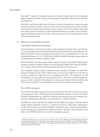 One study274 reported 74 validation exercises involving 18 clinical trials for the Archimedes
diabetes model. (No studies were found comparing the Archimedes diabetes model with other
risk calculators.)
It should be noted that the likelihood of variation in terms of risk prediction is greatest between
the tools in the format of either a chart or a table. This is because patient characteristics are either
dichotomised or approximated resulting in broad categories of risk. The computer-based tools
have similar patient characteristics as inputs and should therefore give similar answers. However,
important differences exist in the number and type of equations used and assumptions made
about missing patient data.*
s Methods of risk prediction analysed
Framingham-based risk assessments
The Framingham CV risk function, which is widely employed to estimate CVD and CHD risk,
is a survival model based on the Weibull distribution and derived from the risk profiles of 5,573
CHD-free members of the Framingham cohort, aged 30–74 years and followed for 12 years, 6%
of whom had diabetes (N=337). The JBS charts and the CardioRisk Manager program make use
of modified versions of the Framingham model.
JBS risk calculator chart utilises eight risk factors (age, sex, systolic or diastolic BP, smoking status,
presence or absence of diabetes mellitus, left ventricular hypertrophy (LVH) and total and HDL-
C) to calculate absolute CHD risk in those patients aged between 30 and 74 years.
The CardioRisk manager program (computer-based) calculates and displays an individual’s
absolute and relative 10-year risks of CHD, stroke, or various other endpoints of CVD and can
be used to estimate the expected benefit of modifying risk factors. The model uses the full
Framingham risk score (rather than an approximation of it). The eleven variables included are:
age, sex, systolic or diastolic BP, smoking status, presence or absence of diabetes mellitus and
LVH and total and HDL-C, atrial fibrillation, history of CVD, antihypertensive therapy.
The UKPDS risk engine
The UKPDS risk engine (computer-based) for determining CHD risk is based on data from
4,540 participants in the UKPDS study and includes diabetes specific covariates. The UKPDS
risk engine model utilises nine risk factors, these are: age at diagnosis, duration of diabetes, sex,
ethnicity, smoking status, SBP, HbA1c, total and HDL-C to calculate CHD risk.
The differences between the JBS risk calculator and the UKPDS risk engine are that the UKPDS
model recognises glycaemic control as a continuous risk factor, rather than a dichotomous
variable such as absence or presence of diabetes. Furthermore, age is replaced by two diabetes
specific variables; age at diagnosis and duration of diabetes. Ethnicity is also included as a risk
factor in the UKPDS equation but not in the Framingham equation.
182
Type 2 diabetes
* Charts and tables are easy to use and an estimate of risk can be obtained without knowledge of all the
patients’ characteristics. The advantage of the computer-based tools is the ability to allow fine graduations
instead of broad categories of risk. The disadvantage is that patient characteristics either have to be available
or be measured by the clinician.
 