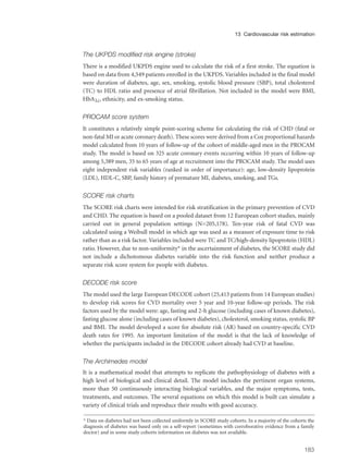 The UKPDS modified risk engine (stroke)
There is a modified UKPDS engine used to calculate the risk of a first stroke. The equation is
based on data from 4,549 patients enrolled in the UKPDS. Variables included in the final model
were duration of diabetes, age, sex, smoking, systolic blood pressure (SBP), total cholesterol
(TC) to HDL ratio and presence of atrial fibrillation. Not included in the model were BMI,
HbA1c, ethnicity, and ex-smoking status.
PROCAM score system
It constitutes a relatively simple point-scoring scheme for calculating the risk of CHD (fatal or
non-fatal MI or acute coronary death). These scores were derived from a Cox proportional hazards
model calculated from 10 years of follow-up of the cohort of middle-aged men in the PROCAM
study. The model is based on 325 acute coronary events occurring within 10 years of follow-up
among 5,389 men, 35 to 65 years of age at recruitment into the PROCAM study. The model uses
eight independent risk variables (ranked in order of importance): age, low-density lipoprotein
(LDL), HDL-C, SBP, family history of premature MI, diabetes, smoking, and TGs.
SCORE risk charts
The SCORE risk charts were intended for risk stratification in the primary prevention of CVD
and CHD. The equation is based on a pooled dataset from 12 European cohort studies, mainly
carried out in general population settings (N=205,178). Ten-year risk of fatal CVD was
calculated using a Weibull model in which age was used as a measure of exposure time to risk
rather than as a risk factor. Variables included were TC and TC/high-density lipoprotein (HDL)
ratio. However, due to non-uniformity* in the ascertainment of diabetes, the SCORE study did
not include a dichotomous diabetes variable into the risk function and neither produce a
separate risk score system for people with diabetes.
DECODE risk score
The model used the large European DECODE cohort (25,413 patients from 14 European studies)
to develop risk scores for CVD mortality over 5 year and 10-year follow-up periods. The risk
factors used by the model were: age, fasting and 2-h glucose (including cases of known diabetes),
fasting glucose alone (including cases of known diabetes), cholesterol, smoking status, systolic BP
and BMI. The model developed a score for absolute risk (AR) based on country-specific CVD
death rates for 1995. An important limitation of the model is that the lack of knowledge of
whether the participants included in the DECODE cohort already had CVD at baseline.
The Archimedes model
It is a mathematical model that attempts to replicate the pathophysiology of diabetes with a
high level of biological and clinical detail. The model includes the pertinent organ systems,
more than 50 continuously interacting biological variables, and the major symptoms, tests,
treatments, and outcomes. The several equations on which this model is built can simulate a
variety of clinical trials and reproduce their results with good accuracy.
183
13 Cardiovascular risk estimation
* Data on diabetes had not been collected uniformly in SCORE study cohorts. In a majority of the cohorts the
diagnosis of diabetes was based only on a self-report (sometimes with corroborative evidence from a family
doctor) and in some study cohorts information on diabetes was not available.
 