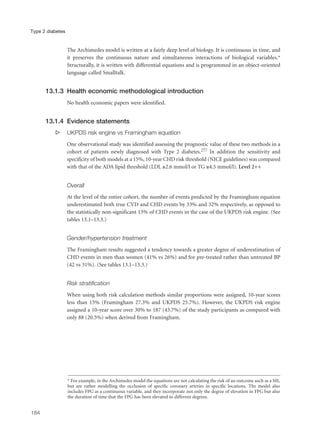 The Archimedes model is written at a fairly deep level of biology. It is continuous in time, and
it preserves the continuous nature and simultaneous interactions of biological variables.*
Structurally, it is written with differential equations and is programmed in an object-oriented
language called Smalltalk.
13.1.3 Health economic methodological introduction
No health economic papers were identified.
13.1.4 Evidence statements
s UKPDS risk engine vs Framingham equation
One observational study was identified assessing the prognostic value of these two methods in a
cohort of patients newly diagnosed with Type 2 diabetes.277 In addition the sensitivity and
specificity of both models at a 15%, 10-year CHD risk threshold (NICE guidelines) was compared
with that of the ADA lipid threshold (LDL ≥2.6 mmol/l or TG ≥4.5 mmol/l). Level 2++
Overall
At the level of the entire cohort, the number of events predicted by the Framingham equation
underestimated both true CVD and CHD events by 33% and 32% respectively, as opposed to
the statistically non-significant 13% of CHD events in the case of the UKPDS risk engine. (See
tables 13.1–13.3.)
Gender/hypertension treatment
The Framingham results suggested a tendency towards a greater degree of underestimation of
CHD events in men than women (41% vs 26%) and for pre-treated rather than untreated BP
(42 vs 31%). (See tables 13.1–13.3.)
Risk stratification
When using both risk calculation methods similar proportions were assigned, 10-year scores
less than 15% (Framingham 27.3% and UKPDS 25.7%). However, the UKPDS risk engine
assigned a 10-year score over 30% to 187 (43.7%) of the study participants as compared with
only 88 (20.5%) when derived from Framingham.
184
Type 2 diabetes
* For example, in the Archimedes model the equations are not calculating the risk of an outcome such as a MI,
but are rather modelling the occlusion of specific coronary arteries in specific locations. The model also
includes FPG as a continuous variable, and they incorporate not only the degree of elevation in FPG but also
the duration of time that the FPG has been elevated to different degrees.
 