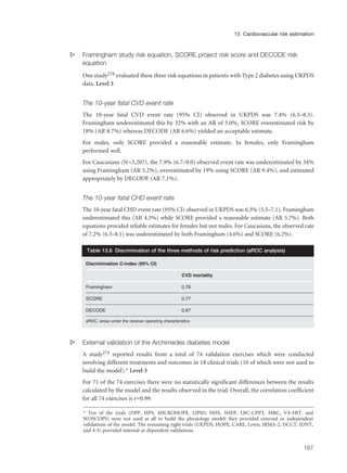 s Framingham study risk equation, SCORE project risk score and DECODE risk
equation
One study278 evaluated these three risk equations in patients with Type 2 diabetes using UKPDS
data. Level 3
The 10-year fatal CVD event rate
The 10-year fatal CVD event rate (95% CI) observed in UKPDS was 7.4% (6.5–8.3).
Framingham underestimated this by 32% with an AR of 5.0%, SCORE overestimated risk by
18% (AR 8.7%) whereas DECODE (AR 6.6%) yielded an acceptable estimate.
For males, only SCORE provided a reasonable estimate. In females, only Framingham
performed well.
For Caucasians (N=3,207), the 7.9% (6.7–9.0) observed event rate was underestimated by 34%
using Framingham (AR 5.2%), overestimated by 19% using SCORE (AR 9.4%), and estimated
appropriately by DECODE (AR 7.1%).
The 10-year fatal CHD event rate
The 10-year fatal CHD event rate (95% CI) observed in UKPDS was 6.3% (5.5–7.1). Framingham
underestimated this (AR 4.3%) while SCORE provided a reasonable estimate (AR 5.7%). Both
equations provided reliable estimates for females but not males. For Caucasians, the observed rate
of 7.2% (6.3–8.1) was underestimated by both Framingham (4.6%) and SCORE (6.2%).
s External validation of the Archimedes diabetes model
A study274 reported results from a total of 74 validation exercises which were conducted
involving different treatments and outcomes in 18 clinical trials (10 of which were not used to
build the model).* Level 3
For 71 of the 74 exercises there were no statistically significant differences between the results
calculated by the model and the results observed in the trial. Overall, the correlation coefficient
for all 74 exercises is r=0.99.
187
13 Cardiovascular risk estimation
Discrimination C-index (95% CI)
CVD mortality
Framingham 0.76
SCORE 0.77
DECODE 0.67
aROC, areas under the receiver operating characteristics
Table 13.6 Discrimination of the three methods of risk prediction (aROC analysis)
* Ten of the trials (DPP, HPS, MICROHOPE, LIPID, HHS, SHEP, LRC-CPPT, MRC, VA-HIT, and
WOSCOPS) were not used at all to build the physiology model; they provided external or independent
validations of the model. The remaining eight trials (UKPDS, HOPE, CARE, Lewis, IRMA-2, DCCT, IDNT,
and 4-S) provided internal or dependent validations.
 