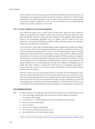 If the outcomes in the control group and the absolute differences between the control and
treated groups are compared for model and trial, the correlation coefficient is r=0.99. Focusing
specifically on the absolute differences in the outcomes, which determines the number needed
to treat, the correlation coefficient is r=0.97. For the 10 trials that were not used to build the
model, the correlation coefficient is also r=0.99.
13.1.5 From evidence to recommendations
The UKPDS risk engine and to a lesser extent the older JBS-2 charts had some evidence of
validity in people with Type 2 diabetes, at least once over the age of 40 years. However, in their
latest revision JBS-2 charts for people with Type 2 diabetes are not available. Other estimations
based on the Framingham population were not reliable, and the reasons for this were
understood. No system included all the desirable variables, with the exception of Archimedes,
but this was not intended as a clinical tool.
It was noted that a wide range of epidemiological studies suggested that people with diabetes
were over twice as likely as the background population (age and sex matched) to develop CVD,
and that many had confounding factors (such as use of antihypertensive or glucose-lowering
medications) which prevented use of calculators. Studies such as the UK validation analysis
reported above were clearly not consistent epidemiologically with UK populations at diagnosis,
and furthermore excluded people already on therapy, and are therefore not reliable as a means
of estimating the size of the population justifying therapy except for comparing tools. The
group concluded that the normal approach, once age was considered, of managing nearly all
people with Type 2 diabetes as having risk >20%/10-years was appropriate, particularly as
outcome from MI is known to be worse for those with diabetes, and preventative therapy
therefore more cost effective.
Particular concerns were also expressed by the GDG over people with microalbuminuria, those
with more extreme family histories of CVD, and those with previous and recurrent CV events.
This and the age problem meant that it was recognised that any risk estimation had a limited role.
However, the GDG were also concerned that some people with Type 2 diabetes do not have the
classical phenotype of the disease with abdominal adiposity (or obesity) and low HDL-C. It was
concerned that such people should be recognised at diagnosis and managed more conservatively.
RECOMMENDATIONS
R72 Consider a person to be at high premature cardiovascular risk for his or her age unless he or she:
q is not overweight, tailoring this with an assessment of body weight associated risk
according to ethnic group*
q is normotensive (<140/80 mmHg in the absence of antihypertensive therapy)
q does not have microalbuminuria
q does not smoke
q does not have a high-risk lipid profile
q has no history of cardiovascular disease, and
q has no family history of cardiovascular disease.
188
Type 2 diabetes
* Please see the NICE Obesity guideline (CG43), www.nice.org.uk/guidance/index.jsp?action=byID&o=11000
 