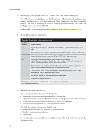 s Distilling and synthesising the evidence and developing recommendations
The evidence from each full paper was distilled into an evidence table and synthesised into
evidence statements before being presented to the GDG. This evidence was then reviewed by
the GDG and used as a basis upon which to formulate recommendations. The criteria for
grading evidence are shown in table 2.2.
Evidence tables are available online at www.rcplondon.ac.uk/pubs/brochure.aspx?e=247
s Grading the evidence statements
s Agreeing the recommendations
The GDG employed formal consensus techniques to:
q ensure that the recommendations reflected the evidence base
q approve recommendations based on lesser evidence or extrapolations from other situations
q reach consensus recommendations where the evidence was inadequate
q debate areas of disagreement and finalise recommendations.
The GDG also reached agreement on the following:
q five recommendations as key priorities for implementation
q five key research recommendations
q algorithms.
In prioritising key recommendations for implementation, the GDG took into account the
following criteria:
12
Type 2 diabetes
Table 2.2 Grading the evidence statements1
Level of
evidence Type of evidence
1++ High-quality meta-analyses, systematic reviews of RCTs, or RCTs with a very low risk of
bias.
1+ Well-conducted meta-analyses, systematic reviews of RCTs, or RCTs with a low risk of bias.
1– Meta-analyses, systematic reviews of RCTs, or RCTs with a high risk of bias.*
2++ High-quality systematic reviews of case-control or cohort studies.
High-quality case-control or cohort studies with a very low risk of confounding, bias or
chance and a high probability that the relationship is causal.
2+ Well-conducted case-control or cohort studies with a low risk of confounding, bias or
chance and a moderate probability that the relationship is causal.
2– Case-control or cohort studies with a high risk of confounding, bias or chance and a
significant risk that the relationship is not causal.*
3 Non-analytic studies (for example case reports, case series).
4 Expert opinion, formal consensus.
*Studies with a level of evidence ‘–’ are not used as a basis for making a recommendation.
RCT, randomised controlled trial
 