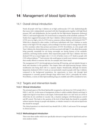 14 Management of blood lipid levels
14.1 Overall clinical introduction
Nearly all people with Type 2 diabetes are at high cardiovascular (CV) risk. Epidemiologically
that excess risk is independently associated with their hyperglycaemia together with high blood
pressure (BP) and dyslipidaemia, the last typically the low high-density lipoprotein cholesterol
(HDL-C) and raised triglyceride (TG) levels found as components of the metabolic syndrome.280
Studies have suggested that people with Type 2 diabetes without declared cardiovascular disease
(CVD) are at as high a risk of a CVD event as someone without diabetes with declared CVD.273
While this is disputed by other studies, it still leaves individuals with Type 2 diabetes as nearly
always in the high CVD risk category, and accordingly it has been usual to manage them actively
as if for secondary rather than primary prevention of CVD. Nevertheless, in a few people with
Type 2 diabetes the clinical phenotype is not that associated with high CV risk, albeit these people
being generally remarkable for not being overweight nor having features of the metabolic
syndrome, and being insulin sensitive. More importantly people with Type 2 diabetes who have
declared CVD are at much higher risk (>1.5–2.6) of further events or CV death as people with
CVD without diabetes.273 Such extreme risk would appear to justify more intensive management
than usually offered to someone who has, for example, had a heart attack.
The management of CV risk through glucose lowering, BP lowering, and anti-platelet therapy is
dealt with elsewhere in this guideline. This chapter deals with lipid-lowering therapy; dietary
modification also being dealt with in a separate chapter. Paradoxically, although low-density
lipoprotein cholesterol (LDL-C) levels are not particularly raised in people with Type 2 diabetes
compared to the background population, the opportunity to lower risk through lipid
management is currently greatest through drugs which lower LDL-C, principally the statins.
Nevertheless, a variety of other lipid modifying drugs are available and will be considered in turn.
14.2 Targets and intervention levels
14.2.1 Clinical introduction
The principal aspects of the blood lipid profile recognised as risk factors for CVD include LDL-C,
HDL-C, and TGs. As the means of management of these is widely available (lifestyle and drugs) it
might seem logical to treat them as safe targets. Unfortunately there is no ‘safe’ level, nor a level at
which they do not contribute to vascular risk, a situation analogous with blood glucose control
and BP control. This leads to the question of the level of blood lipids that should be acceptable
without intensive therapy in people with diabetes, or whether instead it is risk and not lipid levels
that should be managed.
The clinical question is to what levels if any should LDL-C, HDL-C and serum TG be managed
in clinical practice.
14.2.2 Methodological introduction
There were three studies which were specifically relevant to target levels for lipid levels and two
meta-analysis studies.
191
 