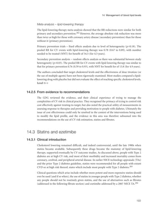 Meta-analysis – lipid-lowering therapy
The lipid-lowering therapy meta-analysis showed that the RR reductions were similar for both
primary and secondary prevention.282 However, the average absolute risk reduction was more
than twice as high for those with coronary artery disease (secondary prevention) than for those
without it (primary prevention).
Primary prevention trials – fixed effects analysis due to level of heterogeneity (p=0.18). The
pooled RR for CV events with lipid-lowering therapy was 0.78 (0.67 to 0.89), with number
needed to be treated (NNT) for benefit of 34.5 (for 4.3 years).
Secondary prevention analysis – random effects analysis as there was substantial between study
heterogeneity (p=0.03). The pooled RR for CV events with lipid-lowering therapy was similar to
that for primary prevention 0.76 (0.59 to 0.93), with NNT for benefit for of 13.8 (for 4.9 years).
The authors concluded that target cholesterol levels and the effectiveness of dose titration (or
the use of multiple agents) have not been rigorously examined. Most studies compared a lipid-
lowering drug with placebo but did not evaluate the effect of reaching specific cholesterol levels.
Level 1++
14.2.5 From evidence to recommendations
The GDG reviewed the evidence, and their clinical experience of trying to manage the
complexities of CV risk in clinical practice. They recognised the primacy of trying to control risk
cost effectively against treating-to-target, but also noted the practical utility of measurements in
assessing response to therapies and providing motivation to people with diabetes. Ultimately the
issue of cost effectiveness could only be resolved in the context of the interventions being used
to modify the lipid profile, and the evidence in this area was therefore subsumed into the
recommendations on the use of CV risk estimation, statins and fibrates.
14.3 Statins and ezetimibe
14.3.1 Clinical introduction
Cholesterol lowering remained difficult, and indeed controversial, until the late 1980s when
statins became available. Subsequently these drugs became the mainstay of lipid-lowering
therapy, supported eventually by CV outcome studies. As discussed above, people with Type 2
diabetes are at high CV risk, and most of their morbidity and increased mortality comes from
coronary, cerebral, and peripheral arterial disease. In earlier NICE technology appraisals (TAs)
and the prior Type 2 diabetes guideline, statins were recommended for all people with extant
CVD or at high risk thereof, states which include most people with Type 2 diabetes.283
Clinical questions which arise include whether more potent and more expensive statins should
ever be used (and if so when), the use of statins in younger people with Type 2 diabetes, whether
any people should not be routinely given statins, and the use of alternatives such as fibrates
(addressed in the following fibrate section) and ezetimibe addressed by a 2007 NICE TA.284
193
14 Management of blood lipid levels
 