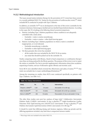 14.3.2 Methodological introduction
The issues around statins initiation therapy for the prevention of CV events have been covered
in a recently published NICE TA, ‘Statins for the prevention of cardiovascular events’,283 which
included RCTs conducted in people with Type 2 diabetes.
In addition, an ezetimibe TA284 was in development at the time of this review (ezetimibe for the
treatment of primary (heterozygous-familial and non-familial) hypercholesterolaemia). According
to the scope, this TA is looking at the following clinical scenarios/comparisons.
q Patients (including Type 2 diabetes population) whose condition is not adequately
controlled with a statin alone.
– Ezetimibe + statin vs statins monotherapy.
– Ezetimibe + statin vs statins + other lipid-lowering agent.
q Patients (including Type 2 diabetes population) in whom a statin is considered
inappropriate, or is not tolerated.
– Ezetimibe monotherapy vs placebo.
– Ezetimibe vs other lipid-lowering agent.
q On these grounds, this review has excluded:
– all the studies that were included by the NICE TA 94 on statins
– any study that should be picked out by the ezetimibe TA.
Studies comparing statins with fibrates, (head-to-head comparisons or combination therapy)
since these are being analysed by the fibrate question. The purpose of this review is not to repeat
the statins or ezetimibe TAs, but to provide supplementary information about dose escalation,
sequencing of statins, and use of alternative agents (fibrates and nicotinic acid).
Seven RCTs were identified which reviewed the effectiveness and safety of statins.285–291 One
study was excluded due to major methodological limitations.285
Among the remaining six studies, three RCTs were conducted specifically on patients with
Type 2 diabetes, (see table 14.2).
The other three studies were post hoc analyses of large trials:* Collaborative Atorvastatin
Diabetes Study (CARDS) (atorvastatin 10 mg vs placebo),289 Anglo-Scandinavian Cardiac
Outcomes Trial: Lipid lowering arm (ASCOT-LLA) (atorvastatin 10 mg vs placebo),290 and
Diabetes Atorvastatin Lipid Intervention (DALI) (atorvastatin 10 vs 80 mg).286
It should be noted that differing dosing and titration regimens, follow-up periods and the
differing populations included, may limit direct comparison between studies.
194
Type 2 diabetes
Study N= T= Interventions
Shepard J (2006)291 1,501 4.9 years Atorvastatin (10 vs 80 mg)
Miller M (2004)287 151 6 weeks Simvastatin (40 vs 80 mg vs placebo)
Berne C (2005)288 465 16 weeks Rosuvastatin (10 mg vs atorvastatin 10 mg)
Table 14.2 Study interventions
* These large trials were included in the statins NICE TA.
 