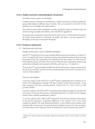 14.3.3 Health economic methodological introduction
No health economic papers were identified.
A health economic evaluation was developed by a health economist for the lipid modification
group which looked at different doses of statins. This was presented to the GDG for this
guideline as it was thought to be useful evidence.
The model was later further developed to consider specifically aspects of titration target and
titration strategy in people with diabetes, and is described in appendix D.
In summary this considered two uptitration levels (total or LDL-C: 5.0/3.0 and 4.0/2.0 mmol/l)
for people already started on simvastatin 40 mg/day, and either a one-step uptitration to
80 mg/day, or two-step to atorvastatin 80 mg/day.
14.3.4 Evidence statements
s Cardiovascular outcomes
Studies conducted on Type 2 diabetes population
One RCT291 found that over the 5 years of double-blind treatment, the incidence of a major CV
event* was significantly lower in patients receiving atorvastatin 80 mg than in those receiving
atorvastatin 10 mg. This represented a 25% reduction in the risk of major CV events in favour
of the high-dose group (p>0.026). This trend was observed across all quintiles of patient age
and duration of diabetes and in patients with HbA1c ≤7% and A1C >7%. Level 1++
The same RCT291 reported significant differences between the groups, in favour of atorvastatin
80 mg, for the secondary outcomes of time to cerebrovascular event (p<0.037) and time to CV
event (p<0.044). Level 1++
Post hoc sub-analysis
A post hoc analysis of the ASCOT-LLA study290 found a significantly lower incidence of CV
events in the subpopulation of people with Type 2 diabetes treated with atorvastatin –10 mg
when compared with those receiving placebo. (Hazard ratio 0.77, 95% CI 0.61 to 0.98,
p<0.036.) Level 1+
A post hoc analysis of the DALI trial286 showed that both standard and aggressive therapy with
atorvastatin (10–80 mg) did not reverse endothelial dysfunction (as measure by the surrogate
marker of flow mediated vasodilatation). Level 1+
A post hoc analysis of the CARDS trial289 analysed the time between initiation of atorvastatin
10 mg and the appearance of significant differences in the incidence of CV events when
compared to placebo. The study demonstrated that by 1 year of follow-up the estimate of the
treatment effect of atorvastatin 10 mg on the primary endpoint of major CV events was already
at its final values of 37% reduction, and by 18 months the CI did not include unity. Level 1++
195
14 Management of blood lipid levels
* Death from CHD, non-fatal, non-procedure related MI, resuscitated cardiac arrest, or fatal or non-fatal
stroke.
 