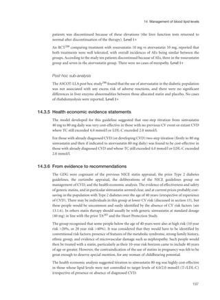 patients was discontinued because of these elevations (the liver function tests returned to
normal after discontinuation of the therapy). Level 1+
An RCT288 comparing treatment with rosuvastatin 10 mg vs atorvastatin 10 mg, reported that
both treatments were well tolerated, with overall incidences of AEs being similar between the
groups. According to the study ten patients discontinued because of AEs, three in the rosuvastatin
group and seven in the atorvastatin group. There were no cases of myopathy. Level 1+
Post hoc sub-analysis
The ASCOT-LLA post hoc study290 found that the use of atorvastatin in the diabetic population
was not associated with any excess risk of adverse reactions, and there were no significant
differences in liver enzyme abnormalities between those allocated statin and placebo. No cases
of rhabdomyolysis were reported. Level 1+
14.3.5 Health economic evidence statements
The model developed for this guideline suggested that one-step titration from simvastatin
40 mg to 80 mg daily was very cost-effective in those with no previous CV event or extant CVD
where TC still exceeded 4.0 mmol/l or LDL-C exceeded 2.0 mmol/l.
For those with already diagnosed CVD (or developing CVD) two-step titration (firstly to 80 mg
simvastatin and then if indicated to atorvastatin 80 mg daily) was found to be cost-effective in
those with already diagnosed CVD and whose TC still exceeded 4.0 mmol/l or LDL-C exceeded
2.0 mmol/l.
14.3.6 From evidence to recommendations
The GDG were cognisant of the previous NICE statin appraisal, the prior Type 2 diabetes
guidelines, the ezetimibe appraisal, the deliberations of the NICE guidelines group on
management of CVD, and the health economic analysis. The evidence of effectiveness and safety
of generic statins, and in particular simvastatin seemed clear, and at current prices probably cost-
saving in the population with Type 2 diabetes over the age of 40 years (irrespective of experience
of CVD). There may be individuals in this group at lower CV risk (discussed in section 13), but
these people would be uncommon and easily identified by the absence of CV risk factors (see
13.1.6). In others statin therapy should usually be with generic simvastatin at standard dosage
(40 mg) in line with the prior TA283 and the Heart Protection Study.
The group recognised that some people below the age of 40 years were also at high risk (10 year
risk >20%, or 20 year risk >40%). It was considered that they would have to be identified by
conventional risk factors; presence of features of the metabolic syndrome, strong family history,
ethnic group, and evidence of microvascular damage such as nephropathy. Such people would
then be treated with a statin, particularly as their 10-year risk horizon came to include 40 years
of age or greater. However, the contraindication of the use of statins in pregnancy was felt to be
great enough to deserve special mention, for any woman of childbearing potential.
The health economic analysis suggested titration to simvastatin 80 mg was highly cost-effective
in those whose lipid levels were not controlled to target levels of 4.0/2.0 mmol/l (T-/LDL-C)
irrespective of presence or absence of diagnosed CVD.
197
14 Management of blood lipid levels
 