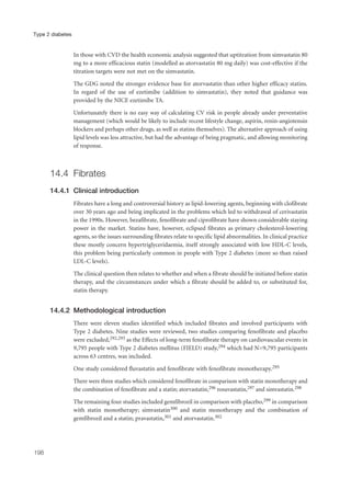 In those with CVD the health economic analysis suggested that uptitration from simvastatin 80
mg to a more efficacious statin (modelled as atorvastatin 80 mg daily) was cost-effective if the
titration targets were not met on the simvastatin.
The GDG noted the stronger evidence base for atorvastatin than other higher efficacy statins.
In regard of the use of ezetimibe (addition to simvastatin), they noted that guidance was
provided by the NICE ezetimibe TA.
Unfortunately there is no easy way of calculating CV risk in people already under preventative
management (which would be likely to include recent lifestyle change, aspirin, renin-angiotensin
blockers and perhaps other drugs, as well as statins themselves). The alternative approach of using
lipid levels was less attractive, but had the advantage of being pragmatic, and allowing monitoring
of response.
14.4 Fibrates
14.4.1 Clinical introduction
Fibrates have a long and controversial history as lipid-lowering agents, beginning with clofibrate
over 30 years ago and being implicated in the problems which led to withdrawal of cerivastatin
in the 1990s. However, bezafibrate, fenofibrate and ciprofibrate have shown considerable staying
power in the market. Statins have, however, eclipsed fibrates as primary cholesterol-lowering
agents, so the issues surrounding fibrates relate to specific lipid abnormalities. In clinical practice
these mostly concern hypertriglyceridaemia, itself strongly associated with low HDL-C levels,
this problem being particularly common in people with Type 2 diabetes (more so than raised
LDL-C levels).
The clinical question then relates to whether and when a fibrate should be initiated before statin
therapy, and the circumstances under which a fibrate should be added to, or substituted for,
statin therapy.
14.4.2 Methodological introduction
There were eleven studies identified which included fibrates and involved participants with
Type 2 diabetes. Nine studies were reviewed, two studies comparing fenofibrate and placebo
were excluded,292,293 as the Effects of long-term fenofibrate therapy on cardiovascular events in
9,795 people with Type 2 diabetes mellitus (FIELD) study,294 which had N=9,795 participants
across 63 centres, was included.
One study considered fluvastatin and fenofibrate with fenofibrate monotherapy.295
There were three studies which considered fenofibrate in comparison with statin monotherapy and
the combination of fenofibrate and a statin; atorvastatin,296 rosuvastatin,297 and simvastatin.298
The remaining four studies included gemfibrozil in comparison with placebo,299 in comparison
with statin monotherapy; simvastatin300 and statin monotherapy and the combination of
gemfibrozil and a statin; pravastatin,301 and atorvastatin.302
198
Type 2 diabetes
 